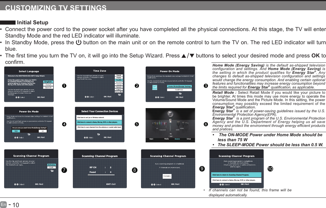       9En   -          10En   -   Home Mode (Energy Saving) is the default as-shipped television configuration and settings. And Home Mode (Energy Saving) is the setting in which the product qualifies for Energy Star&reg;. Any changes to  default  as-shipped television conguration  and settings would change the energy consumption. And enabling certain optional features and functionalities may increase energy consumption beyond the limits required for Energy Star&reg; qualication, as applicable.   Retail Mode : Select Retail Mode if you would like your picture to be brighter. At times this mode may use more energy to operate the Volume/Sound Mode and the Picture Mode. In this setting, the power consumption may possibly exceed the limited requirement of the Energy Star&reg;qualication.Energy Star&reg; is a set of power-saving guidelines issued by the U.S. Environmental Protection Agency(EPA).Energy Star&reg;  is a joint program of the U.S. Environmental Protection Agency and the U.S. Department of Energy helping us all save money and protect the environment through energy efcient products and pratices.&bull;  The ON-MODE Power under Home Mode should be less than 75 W&bull; The SLEEP-MODE Power should be less than 0.5 W.CUSTOMIZING TV SETTINGS Initial Setup&bull; Connect the power cord to the power socket after you have completed all the physical connections. At this stage, the TV will enter Standby Mode and the red LED indicator will illuminate. &bull; In Standby Mode, press the   button on the main unit or on the remote control to turn the TV on. The red LED indicator will turn blue.&bull; ThersttimeyouturntheTVon,itwillgointotheSetupWizard.Press  buttons to select your desired mode and press OK to conrm.5 Apps Media SetupSourceOK :NextFollow this guide to help setup your UHDTV for scanning channels or accessing your external devices for Antenna, Set-top Box, Blu-ray, DVD, Games and other players.Welcome to the WESTINGHOUSE UHDTV Setup Wizard.Are you sure you want Home Mode(Energy Saving)?Click here to set Lan or Wireless network.Click here to scan channels from the antenna or coaxial cable input.Click here to connect a Game, Blu-ray, DVD or other players.Select Your Connection DevicesOK :NextOK :NextOK :NextOK :NextHawaiiAlaskaTVHDMI1HDMI2ComponentAVScanning Channel ProgramRF CH                       :          2Found :           0   OK :NextOK :NextOK :NextClick here to return to Scanning Channel Program.Click here to connect a Game, Blu-ray, DVD or other players.EXIT :Quit789&bull;  If channels  can  not  be  found, this  frame  will  be displayed automatically. 