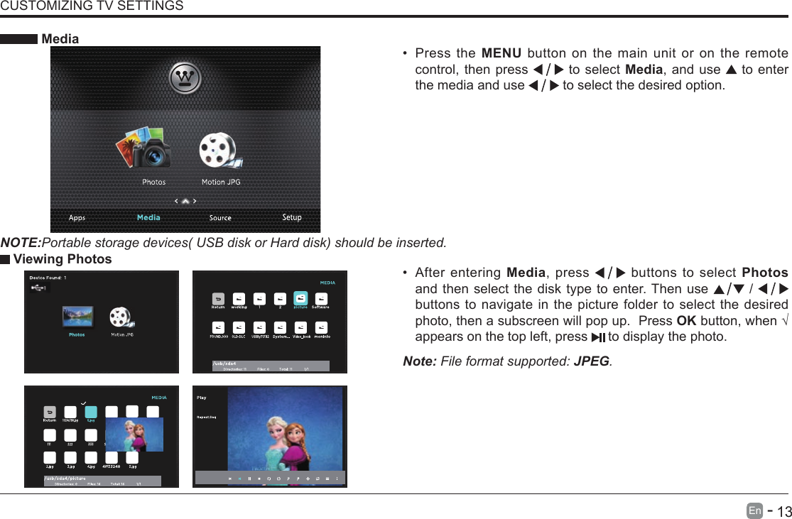       13En   -   &bull; After entering Media, press   buttons to select Photos and then select the disk type to enter. Then use   /   buttons to navigate in the picture folder to select the desired photo, then a subscreen will pop up.  Press OKbutton,when&radic;appears on the top left, press   to display the photo. MediaNOTE:Portable storage devices( USB disk or Hard disk) should be inserted.&bull; Press the MENU button on the main unit or on the remote control, then press   to select Media, and use  to enter the media and use   to select the desired option. Viewing PhotosNote: File format supported: JPEG. CUSTOMIZING TV SETTINGS