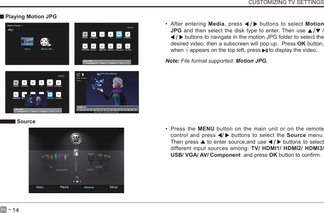       13En   -          14En   -   CUSTOMIZING TV SETTINGS&bull; After entering Media, press   buttons to select Motion JPG and then select the disk type to enter. Then use   /  buttons to navigate in the motion JPG folder to select the desired video, then a subscreen will pop up.  Press OK button, when&radic;appearsonthetopleft,press  to display the video.     Playing Motion JPGNote: File format supported: Motion JPG. Source&bull; Press the MENU button on the main unit or on the remote control and press   buttons to select the Source menu. Then press   to enter source,and use   buttons to select different input sources among: TV/ HDMI1/ HDMI2/ HDMI3/ USB/ VGA/ AV/ Component  and press OKbuttontoconrm. 