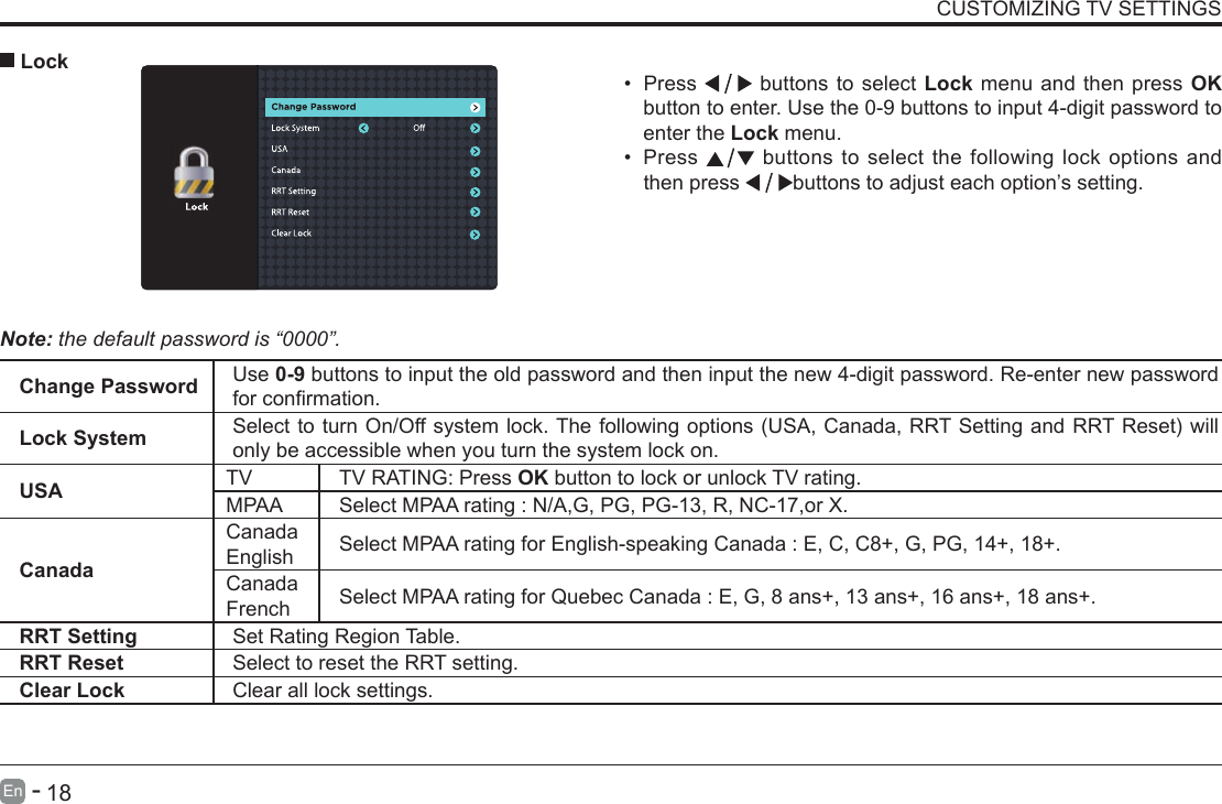       17En   -          18En   -   CUSTOMIZING TV SETTINGS&bull; Press   buttons to select Lock menu and then press OK button to enter. Use the 0-9 buttons to input 4-digit password to enter the Lock menu.&bull; Press   buttons to select the following lock options and then press  buttons to adjust each option&rsquo;s setting. LockNote: the default password is &ldquo;0000&rdquo;. Change Password Use 0-9 buttons to input the old password and then input the new 4-digit password. Re-enter new password forconrmation.Lock System SelecttoturnOn/Offsystemlock.Thefollowingoptions(USA,Canada,RRTSettingandRRTReset)willonly be accessible when you turn the system lock on.USA TV TV RATING: Press OK button to lock or unlock TV rating.MPAA Select MPAA rating : N/A,G, PG, PG-13, R, NC-17,or X.CanadaCanada English Select MPAA rating for English-speaking Canada : E, C, C8+, G, PG, 14+, 18+.Canada French Select MPAA rating for Quebec Canada : E, G, 8 ans+, 13 ans+, 16 ans+, 18 ans+.RRT Setting Set Rating Region Table.RRT Reset Select to reset the RRT setting.Clear Lock Clear all lock settings. 