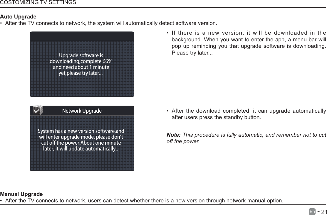       21En   -   &bull; If there is a new version, it will be downloaded in the background. When you want to enter the app, a menu bar will pop up reminding you that upgrade software is downloading. Please try later...&bull; After the download completed, it can upgrade automatically after users press the standby button.Note: This procedure is fully automatic, and remember not to cut off the power. Manual Upgrade&bull; After the TV connects to network, users can detect whether there is a new version through network manual option.  Auto Upgrade&bull; After the TV connects to network, the system will automatically detect software version. COSTOMIZING TV SETTINGSUpgrade software isdownloading,complete 66%and need about 1 minuteyet,please try later... System has a new version software,andwill enter upgrade mode, please don&rsquo;tcut o the power.About one minutelater, lt will update automatically.. Network Upgrade
