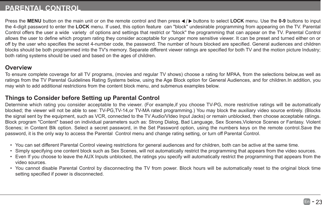       23En   -   PARENTAL CONTROLPress the MENU button on the main unit or on the remote control and then press   buttons to select LOCK menu. Use the 0-9 buttons to input the 4-digit password to enter the LOCK menu. If used, this option feature  can "block'' undesirable programming from appearing on the TV. Parental Control offers the user a wide  variety  of options and settings that restrict or "block'' the programming that can appear on the TV. Parental Control allowstheusertodenewhichprogramratingtheyconsideracceptableforyoungermoresensitiveviewer.Itcanbepresetandturnedeitheronoroffbytheuserwhospeciesthesecret4-numbercode,thepassword.Thenumberofhoursblockedarespecied.GeneralaudiencesandchildrenblocksshouldbebothprogrammedintotheTV'smemory.SeparatedifferentviewerratingsarespeciedforbothTVandthemotionpictureIndustry;both rating systems should be used and based on the ages of children.OverviewToensurecompletecoverageforallTVprograms,(moviesandregularTVshows)choosearatingforMPAA,fromtheselectionsbelow,aswellasratings from the TV Parental Guidelines Rating Systems below, using the Age Block option for General Audiences, and for children.In addition, you may wish to add additional restrictions from the content block menu, and submenus examples below.Things to Consider before Setting up Parental ControlDetermine which rating you consider acceptable to the viewer. (For example,if you choose TV-PG, more restrictive ratings will be automatically blocked;theviewerwillnotbeabletosee:TV-PG,TV-14,orTV-MAratedprogramming.)Youmayblocktheauxiliaryvideosourceentirely.(Blocksthesignalsentbytheequipment,suchasVCR,connectedtotheTVAudio/VIdeoInputJacks)orremainunblocked,thenchooseacceptableratings.Block program "Content" based on individual parameters such as: Strong Dialog, Bad Language, Sex Scenes,Violence Scenes or Fantasy. Violent Scenes; in Content Blk option. Select a secret password, in the Set Password option, using the numbers keys on the remote control.Save the password, it is the only way to access the Parental  Control menu and change rating setting, or turn off Parental Control.&bull; You can set different Parental Control viewing restrictions for general audiences and for children, both can be active at the same time.&bull; Simply specifying one content block such as Sex Scenes, will not automatically restrict the programming that appears from the video sources.&bull; Even If you choose to leave the AUX Inputs unblocked, the ratings you specify will automatically restrict the programming that appears from the video sources.&bull; You cannot disable Parental Control by disconnecting the TV from power. Block hours will be automatically reset to the original block time settingspeciedifpowerisdisconnected.
