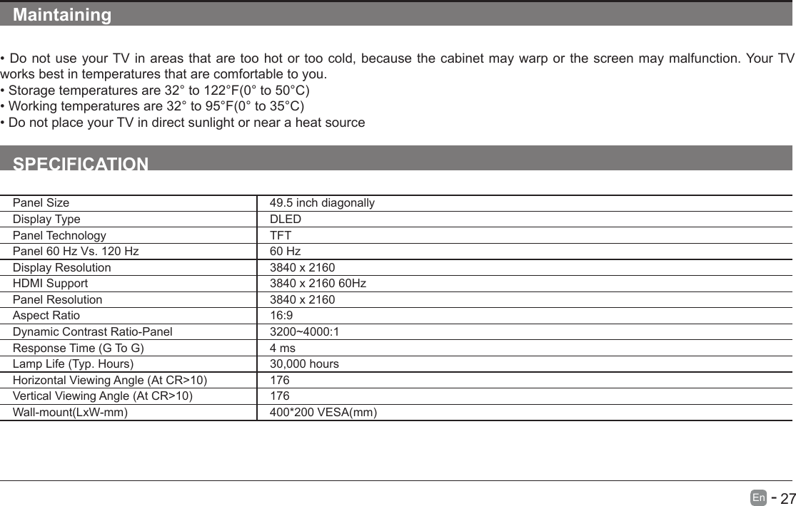       27En   -   Maintaining&bull;DonotuseyourTVinareasthataretoohotortoocold,becausethecabinetmaywarporthescreenmaymalfunction.YourTVworks best in temperatures that are comfortable to you.&bull;Storagetemperaturesare32&deg;to122&deg;F(0&deg;to50&deg;C)&bull;Workingtemperaturesare32&deg;to95&deg;F(0&deg;to35&deg;C)&bull;DonotplaceyourTVindirectsunlightornearaheatsourceSPECIFICATIONPanel Size 49.5 inch diagonally Display Type DLEDPanel Technology  TFTPanel 60 Hz Vs. 120 Hz 60 HzDisplay Resolution  3840 x 2160HDMI Support 3840 x 2160 60HzPanel Resolution  3840 x 2160Aspect Ratio 16:9Dynamic Contrast Ratio-Panel 3200~4000:1ResponseTime(GToG) 4 msLampLife(Typ.Hours) 30,000 hoursHorizontalViewingAngle(AtCR>10) 176VerticalViewingAngle(AtCR>10) 176Wall-mount(LxW-mm) 400*200VESA(mm)