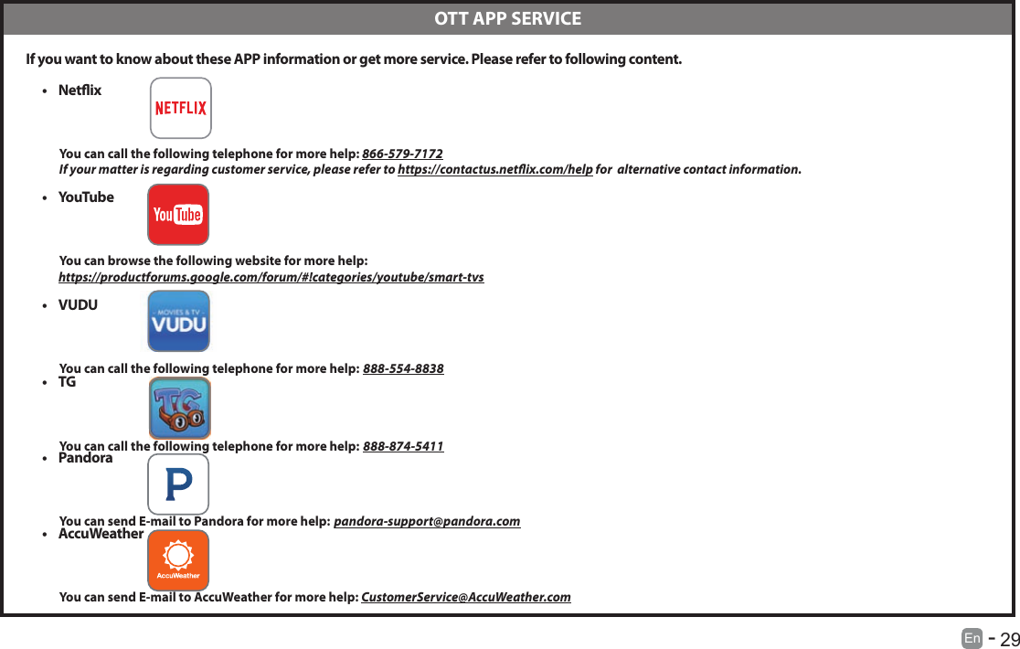       29En   -    If you want to know about these APP information or get more service. Please refer to following content.&bull; Netix          You can call the following telephone for more help: 866-579-7172         If your matter is regarding customer service, please refer to https://contactus.netix.com/help for  alternative contact information.&bull; YouTube          You can browse the following website for more help:         https://productforums.google.com/forum/#!categories/youtube/smart-tvs&bull; VUDU          You can call the following telephone for more help: 888-554-8838&bull; TG          You can call the following telephone for more help: 888-874-5411&bull; Pandora          You can send E-mail to Pandora for more help: pandora-support@pandora.com&bull; AccuWeather          You can send E-mail to AccuWeather for more help: CustomerService@AccuWeather.com  OTT APP SERVICE