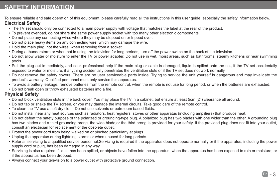       3En   -   SAFETY INFORMATIONTo ensure reliable and safe operation of this equipment, please carefully read all the instructions in this user guide, especially the safety information below.Electrical Safety &bull;The TV set should only be connected to a main power supply with voltage that matches the label at the rear of the product.&bull;To prevent overload, do not share the same power supply socket with too many other electronic components.&bull;Do not place any connecting wires where they may be stepped on or tripped over.&bull;Do not place heavy items on any connecting wire, which may damage the wire.&bull;Hold the main plug, not the wires, when removing from a socket.&bull;During a thunderstorm or when not in using the television for long periods, turn off the power switch on the back of the television.&bull;Do not allow water or moisture to enter the TV or power adapter. Do not use in wet, moist areas, such as bathrooms, steamy kitchens or near swimming pools.&bull;Pull the plug out immediately, and seek professional help if the main plug or cable is damaged, liquid is spilled onto the set, if the TV set accidentally exposed to water or moisture, if anything accidentally penetrates the ventilation slots or if the TV set does not work normally.&bull;Do not remove the safety covers. There are no user serviceable parts inside. Trying to service the unit yourself is dangerous and may invalidate the product&rsquo;swarranty.Qualiedpersonnelmustonlyservicethisapparatus.&bull;To avoid a battery leakage, remove batteries from the remote control, when the remote is not use for long period, or when the batteries are exhausted.&bull;Donotbreakopenorthrowexhaustedbatteriesintoare.Physical Safety &bull;Donotblockventilationslotsinthebackcover.YoumayplacetheTVinacabinet,butensureatleast5cm(2&rsquo;&rsquo;)clearanceallaround.&bull;Do not tap or shake the TV screen, or you may damage the internal circuits. Take good care of the remote control.&bull;TocleantheTVuseasoftdrycloth.Donotusesolventsorpetroleumbaseduids.&bull;Donotinstallnearanyheatsourcessuchasradiators,heatregisters,stovesorotherapparatus(includingampliers)thatproduceheat.&bull;Do not defeat the safety purpose of the polarized or grounding-type plug. A polarized plug has two blades with one wider than the other. A grounding plug hastwobladesandathirdgroundingprong,thewideblade,orthethirdprongisprovidedforyoursafety.Iftheprovidedplugdoesnottintoyouroutlet,consult an electrician for replacement of the obsolete outlet. &bull;Protect the power cord from being walked on or pinched particularly at plugs. &bull;Unplug the apparatus during lightning storms or when unused for long periods.&bull;Referallservicingtoaqualiedservicepersonnel.Servicingisrequirediftheapparatusdoesnotoperatenormallyoriftheapparatus,includingthepowersupply cord or pulg, has been damaged in any way.&bull;Servicing is also required if liquid has been spilled, or objects have fallen into the apparatus; when the apparatus has been exposed to rain or moisture; or if the apparatus has been dropped.&bull;Always connect your television to a power outlet with protective ground connection. 