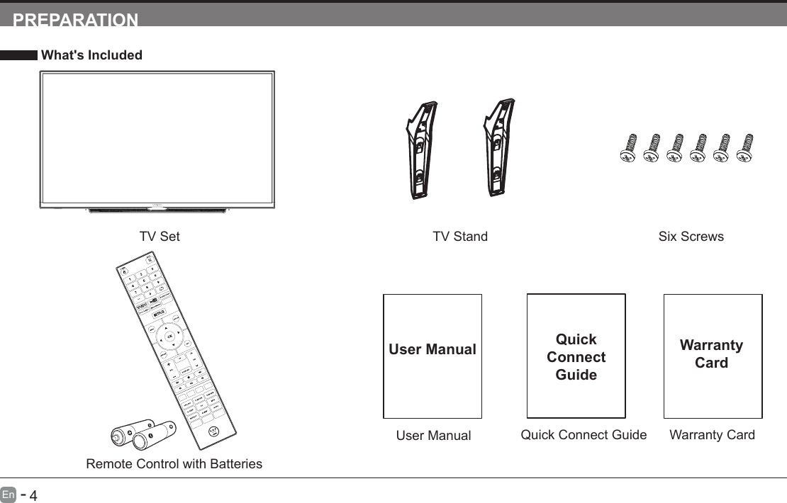       3En   -          4En   -   PREPARATION What's IncludedTV SetQuick Connect GuideQuickConnect GuideUser ManualUser ManualRemote Control with BatteriesTV Stand Six ScrewsWarranty CardWarranty Card