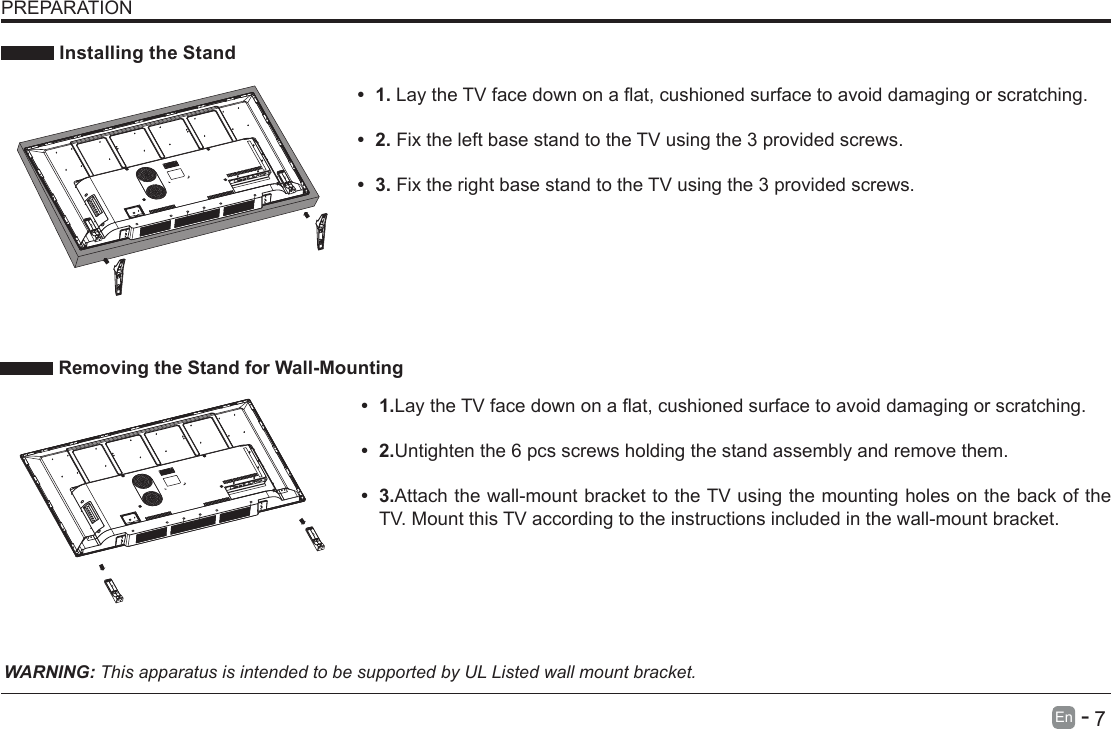       7En   -    Installing the StandWARNING: This apparatus is intended to be supported by UL Listed wall mount bracket.&bull; 1.LaytheTVfacedownonaat,cushionedsurfacetoavoiddamaging or scratching.&bull; 2.Untighten the 6 pcs screws holding the stand assembly and remove them.    &bull; 3.Attach the wall-mount bracket to the TV using the mounting holes on the back of the TV. Mount this TV according to the instructions included in the wall-mount bracket.  Removing the Stand for Wall-MountingPREPARATION&bull; 1.LaytheTVfacedownonaat,cushionedsurfacetoavoiddamaging or scratching.     &bull; 2.Fix the left base stand to the TV using the 3 provided screws. &bull; 3.Fix the right base stand to the TV using the 3 provided screws.
