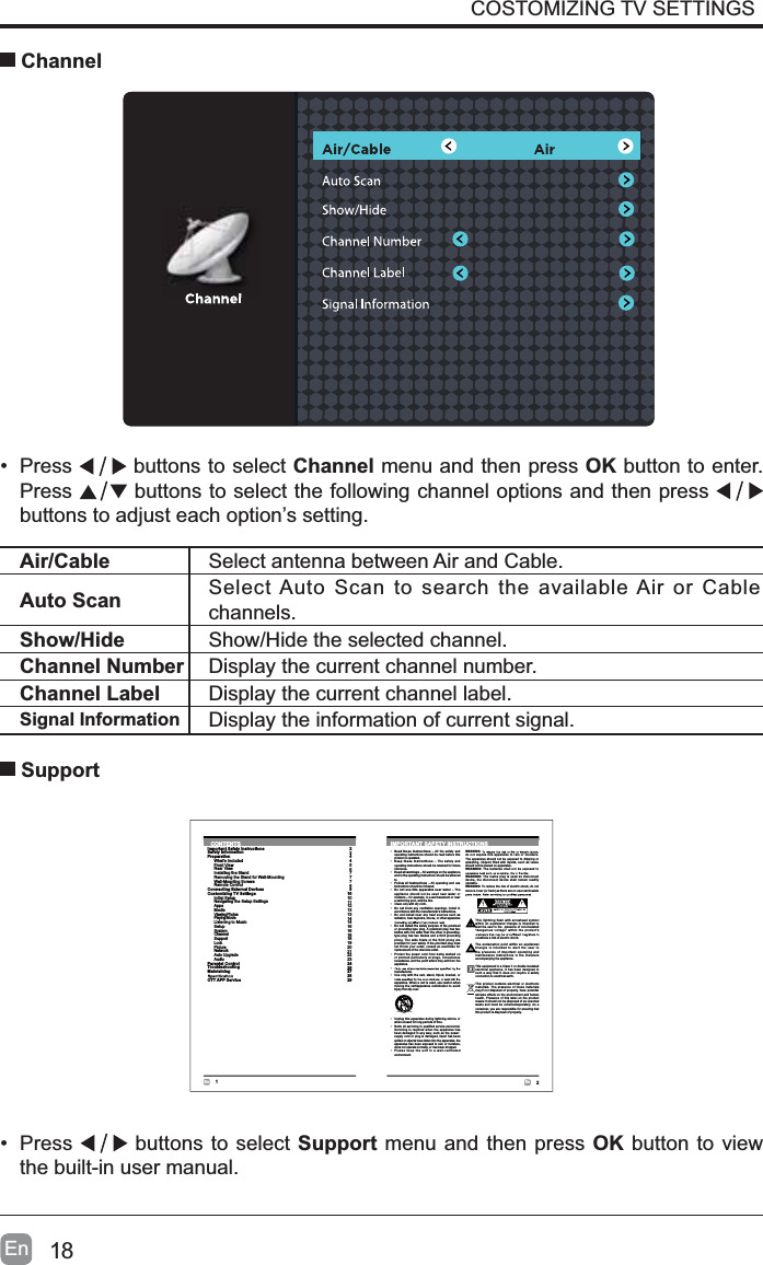 18EnCOSTOMIZING TV SETTINGS Channel&bull; Press  buttons to select Channel menu and then press OK button to enter. Press  buttons to select the following channel options and then press buttons to adjust each option&rsquo;s setting. Air/Cable Select antenna between Air and Cable. Auto Scan Select Auto Scan to search the available Air or Cable channels.Show/Hide Show/Hide the selected channel.Channel Number Display the current channel number.Channel Label Display the current channel label.Signal Information Display the information of current signal.&bull; Press  buttons to select Support menu and then press OK button to view the built-in user manual. Support2En1EnCONTENTSImportant Safety InstructionsSafety InformationPreparationWhat's IncludedFront ViewRear ViewInstalling the StandRemoving the Stand for Wall-MountingWall-Mounting ScrewsRemote ControlConnecting External DevicesCustomizing TV SettingsInitial SetupNavigating the Setup SettingsAppsMediaViewing PhotosPlaying MovieListening to MusicSetupSystemChannelSupportLockPictureNetworkAuto UpgradeAudioParental ControlTroubleshootingMaintainingOTT APP Service2344567778910101112131314141616181819202122232426272829IMPORTANT SAFETY INSTRUCTIONS&bull; Read these instructions &ndash; All the safety andoperating instructions should be read before thisproduct is operated. &bull; Keep these instructions &ndash; The safety andoperating instructions should be retained for futurereference.&bull; Heed all warnings &ndash; All warningson the applianceand in the operating instructions should be adheredto.&bull; Follow all instructions &ndash; All operating and useinstructions should be followed.&bull; Do not use this apparatus near water &ndash; Theappliance should not be used near water ormoisture &ndash; for example, in a wet basement or neara swimming pool, and the like.&bull; Clean only with dry cloth.&bull; Do not block any ventilation openings. Install inaccordance with the manufacturer&rsquo;s instructions.&bull;Donot install near any heat sources such asradiators, heat registers, stoves, or other apparatus&bull; Do not defeat the safety purpose of the polarizedor grounding-type plug. A polarized plug has twoblades with one wider than the other. A grounding-type plug has two blades and a third groundingprong. The wide blade or the third prong areprovided for your safety. If the provided plug doesnot fit into your outlet, consult an electrician forreplacement of the obsolete outlet.&bull; Protect the power cord from being walked onor pinched particularly at plugs, conveniencereceptacles, and the point where they exit from theapparatus.&bull;manufacturer.&bull; Use only with the cart, stand, tripod, bracket, orapparatus. When a cart is used, use caution whenmoving the cart/apparatus combination to avoidinjury from tip-over.WARNING:do not expose this apparatus to rain or moisture.The apparatus should not be exposed to dripping orsplashing. Objects filled with liquids, such as vasesshould not be placed on apparatus.WARNING: The batteries shall not be exposed toWARNING: The mains plug is used as disconnectdevice, the disconnect device shall remain readilyoperable.WARNING: Toreduce the risk of electric shock, do notUHPRYHFRYHURUEDFNDVWKHUHDUHQRXVHUVHUYLFHDEOH&bull; Unplug this apparatus during lightning storms orwhen unused for long periods of time.&bull; Refer all servicing to qualified service personnel.Servicing is required when the apparatus hasbeen damaged in any way, such as the power-supply cord or plug is damaged, liquid has beenspilled or objects have fallen into the apparatus, theapparatus has been exposed to rain or moisture,does not operate normally, or has been dropped.&bull; Please keep the unit in a well-ventilatedenvironment.This lightning flash with arrowhead symbolwithin an equilateral triangle is intended toalert the user to the presence of non-insulated&ldquo;dangerous voltage&rdquo; within the product&rsquo;sconstitute a risk of electric shock.The exclamation point within an equilateraltriangle is intended to alert the user tothe presence of important operating andmaintenance instructions in the literatureaccompanying the appliance.This equipment is a Class II or double insulatedelectrical appliance. It has been designed insuch a way that it does not require a safetyconnection to electrical earth.This product contains electrical or electronicmaterials. The presence of these materialsmay,if not disposed of properly, have potentialadverse effects on the environment and humanhealth. Presence of this label on the productmeans it should not be disposed of as unsortedwaste and must be collectedseparately. As aconsumer, you are responsible for ensuring thatthis product is disposed of properly.