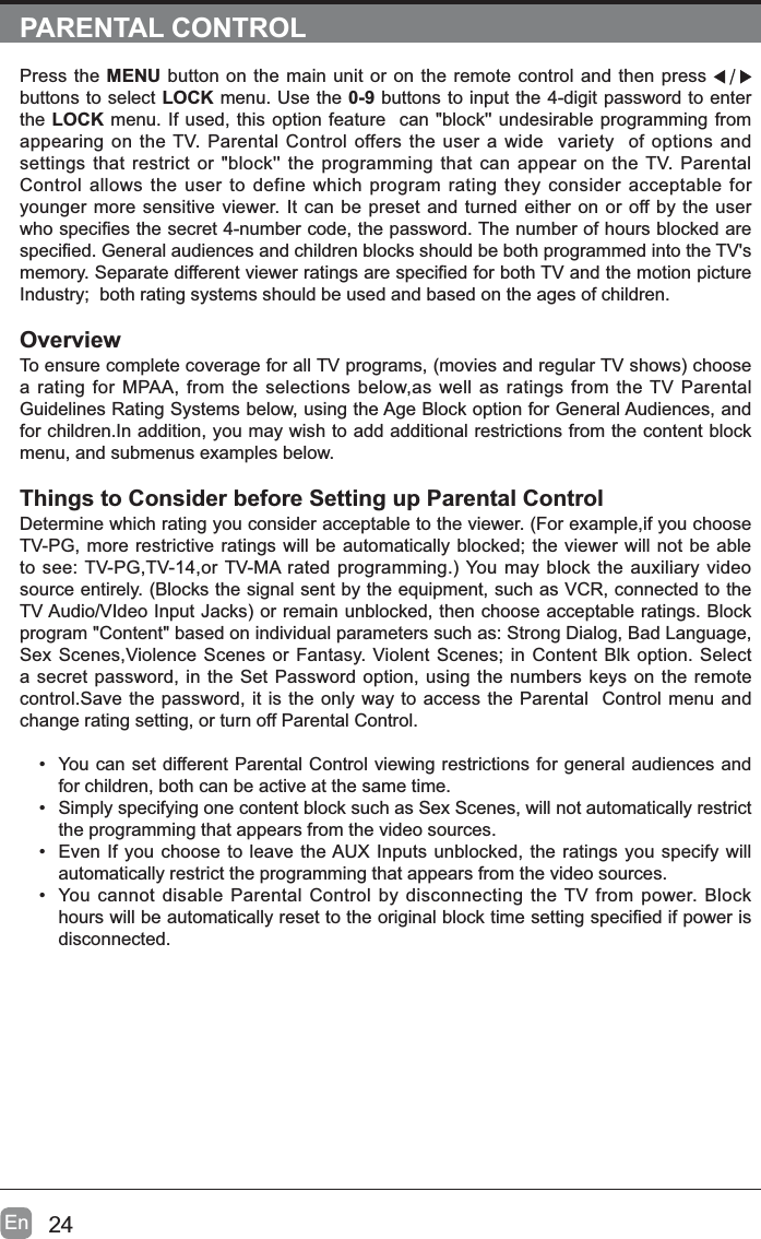 24EnPARENTAL CONTROLPress the MENU button on the main unit or on the remote control and then press buttons to select LOCK menu. Use the 0-9 buttons to input the 4-digit password to enter the LOCK menu. If used, this option feature  can "block'' undesirable programming from appearing on the TV. Parental Control offers the user a wide  variety  of options and settings that restrict or "block'' the programming that can appear on the TV. Parental Control allows the user to define which program rating they consider acceptable for younger more sensitive viewer. It can be preset and turned either on or off by the user ZKRVSHFL&iquest;HVWKHVHFUHWQXPEHUFRGHWKHSDVVZRUG7KHQXPEHURIKRXUVEORFNHGDUHVSHFL&iquest;HG*HQHUDODXGLHQFHVDQGFKLOGUHQEORFNVVKRXOGEHERWKSURJUDPPHGLQWRWKH79VPHPRU\6HSDUDWHGLIIHUHQWYLHZHUUDWLQJVDUHVSHFL&iquest;HGIRUERWK79DQGWKHPRWLRQSLFWXUHIndustry;  both rating systems should be used and based on the ages of children.Overview7RHQVXUHFRPSOHWHFRYHUDJHIRUDOO79SURJUDPVPRYLHVDQGUHJXODU79VKRZVFKRRVHa rating for MPAA, from the selections below,as well as ratings from the TV Parental Guidelines Rating Systems below, using the Age Block option for General Audiences, and for children.In addition, you may wish to add additional restrictions from the content block menu, and submenus examples below.Things to Consider before Setting up Parental ControlDetermine which rating you consider acceptable to the viewer. (For example,if you choose TV-PG, more restrictive ratings will be automatically blocked; the viewer will not be able WRVHH793*79RU790$UDWHGSURJUDPPLQJ<RXPD\EORFNWKHDX[LOLDU\YLGHRsource entirely. (Blocks the signal sent by the equipment, such as VCR, connected to the 79$XGLR9,GHR,QSXW-DFNVRUUHPDLQXQEORFNHGWKHQFKRRVHDFFHSWDEOHUDWLQJV%ORFNprogram "Content" based on individual parameters such as: Strong Dialog, Bad Language, Sex Scenes,Violence Scenes or Fantasy. Violent Scenes; in Content Blk option. Select a secret password, in the Set Password option, using the numbers keys on the remote control.Save the password, it is the only way to access the Parental  Control menu and change rating setting, or turn off Parental Control.&bull; You can set different Parental Control viewing restrictions for general audiences and for children, both can be active at the same time.&bull; Simply specifying one content block such as Sex Scenes, will not automatically restrict the programming that appears from the video sources.&bull; Even If you choose to leave the AUX Inputs unblocked, the ratings you specify will automatically restrict the programming that appears from the video sources.&bull; You cannot disable Parental Control by disconnecting the TV from power. Block KRXUVZLOOEHDXWRPDWLFDOO\UHVHWWRWKHRULJLQDOEORFNWLPHVHWWLQJVSHFL&iquest;HGLISRZHULVdisconnected.