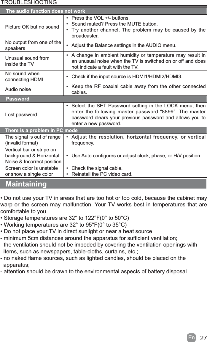 27EnTROUBLESHOOTINGThe audio function does not workPicture OK but no sound&bull; Press the VOL +/- buttons.&bull; Sound muted? Press the MUTE button.&bull; Try another channel. The problem may be caused by the broadcaster.No output from one of the speakers &bull; Adjust the Balance settings in the AUDIO menu.Unusual sound from inside the TV&bull; A change in ambient humidity or temperature may result in an unusual noise when the TV is switched on or off and does not indicate a fault with the TV. No sound when connecting HDMI &bull; Check if the input source is HDMI1/HDMI2/HDMI3.Audio noise &bull; Keep the RF coaxial cable away from the other connected cables.PasswordLost password&bull; Select the SET Password setting in the LOCK menu, then enter the following master password &ldquo;8899&rdquo;. The master password clears your previous password and allows you to enter a new password.There is a problem in PC modeThe signal is out of range LQYDOLGIRUPDW&bull; Adjust the resolution, horizontal frequency, or vertical frequency.Vertical bar or stripe on background &amp; Horizontal Noise &amp; Incorrect position&bull;8VH$XWRFRQ&iquest;JXUHVRUDGMXVWFORFNSKDVHRU+9SRVLWLRQScreen color is unstable or show a single color&bull; Check the signal cable.&bull; Reinstall the PC video card.Maintaining&bull; Do not use your TV in areas that are too hot or too cold, because the cabinet may warp or the screen may malfunction. Your TV works best in temperatures that are comfortable to you.6WRUDJHWHPSHUDWXUHVDUHWR)WR&amp;:RUNLQJWHPSHUDWXUHVDUHWR)WR&amp;&bull; Do not place your TV in direct sunlight or near a heat sourcePLQLPXPFPGLVWDQFHVDURXQGWKHDSSDUDWXVIRUVXI&iquest;FLHQWYHQWLODWLRQ- the ventilation should not be impeded by covering the ventilation openings with  items, such as newspapers, table-cloths, curtains, etc.;QRQDNHG&Agrave;DPHVRXUFHVVXFKDVOLJKWHGFDQGOHVVKRXOGEHSODFHGRQWKH  apparatus;- attention should be drawn to the environmental aspects of battery disposal.