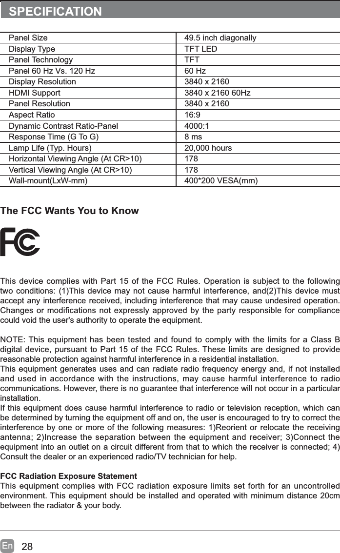 28EnThe FCC Wants You to KnowThis device complies with Part 15 of the FCC Rules. Operation is subject to the following WZRFRQGLWLRQV7KLVGHYLFHPD\QRWFDXVHKDUPIXOLQWHUIHUHQFHDQG7KLVGHYLFHPXVWaccept any interference received, including interference that may cause undesired operation. Changes or modifications not expressly approved by the party responsible for compliance could void the user's authority to operate the equipment.NOTE: This equipment has been tested and found to comply with the limits for a Class B digital device, pursuant to Part 15 of the FCC Rules. These limits are designed to provide reasonable protection against harmful interference in a residential installation.This equipment generates uses and can radiate radio frequency energy and, if not installed and used in accordance with the instructions, may cause harmful interference to radio communications. However, there is no guarantee that interference will not occur in a particular installation.If this equipment does cause harmful interference to radio or television reception, which can be determined by turning the equipment off and on, the user is encouraged to try to correct the LQWHUIHUHQFHE\RQHRUPRUHRIWKHIROORZLQJPHDVXUHV5HRULHQWRUUHORFDWHWKHUHFHLYLQJDQWHQQD,QFUHDVHWKHVHSDUDWLRQEHWZHHQWKHHTXLSPHQWDQGUHFHLYHU&amp;RQQHFWWKHHTXLSPHQWLQWRDQRXWOHWRQDFLUFXLWGLIIHUHQWIURPWKDWWRZKLFKWKHUHFHLYHULVFRQQHFWHGConsult the dealer or an experienced radio/TV technician for help.FCC Radiation Exposure StatementThis equipment complies with FCC radiation exposure limits set forth for an uncontrolled environment. This equipment should be installed and operated with minimum distance 20cm between the radiator &amp; your body.SPECIFICATIONPanel Size 49.5 inch diagonally Display Type TFT LEDPanel Technology  TFTPanel 60 Hz Vs. 120 Hz 60 HzDisplay Resolution  3840 x 2160HDMI Support 3840 x 2160 60HzPanel Resolution  3840 x 2160Aspect Ratio 16:9Dynamic Contrast Ratio-Panel 4000:15HVSRQVH7LPH*7R* 8 ms/DPS/LIH7\S+RXUV 20,000 hours+RUL]RQWDO9LHZLQJ$QJOH$W&amp;5! 1789HUWLFDO9LHZLQJ$QJOH$W&amp;5! 178:DOOPRXQW/[:PP 9(6$PP