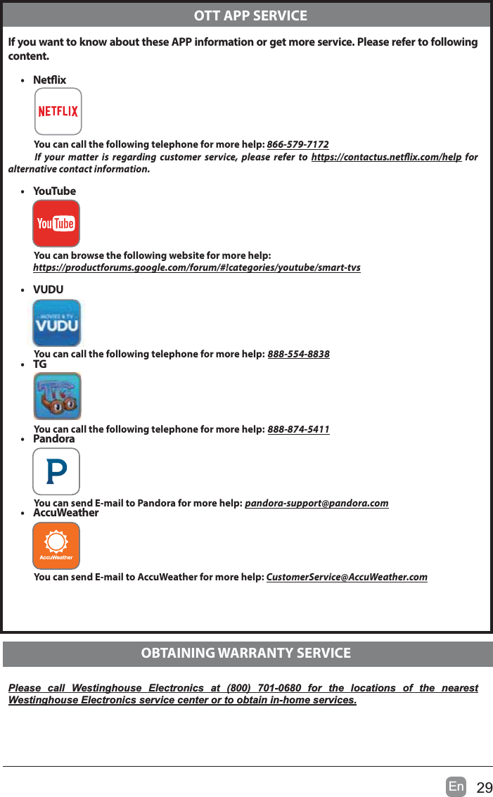 29EnIf you want to know about these APP information or get more service. Please refer to following content.&bull; NetixYou can call the following telephone for more help: 866-579-7172If your matter is regarding customer service, please refer to https://contactus.netix.com/help for  alternative contact information.&bull;YouTubeYou can browse the following website for more help:https://productforums.google.com/forum/#!categories/youtube/smart-tvs&bull; VUDUYou can call the following telephone for more help: 888-554-8838&bull;TGYou can call the following telephone for more help: 888-874-5411&bull; PandoraYou can send E-mail to Pandora for more help: pandora-support@pandora.com&bull; AccuWeatherYou can send E-mail to AccuWeather for more help: CustomerService@AccuWeather.comPlease call Westinghouse Electronics at (800) 701-0680 for the locations of the nearest Westinghouse Electronics service center or to obtain in-home services.  OTT APP SERVICE  OBTAINING WARRANTY SERVICE