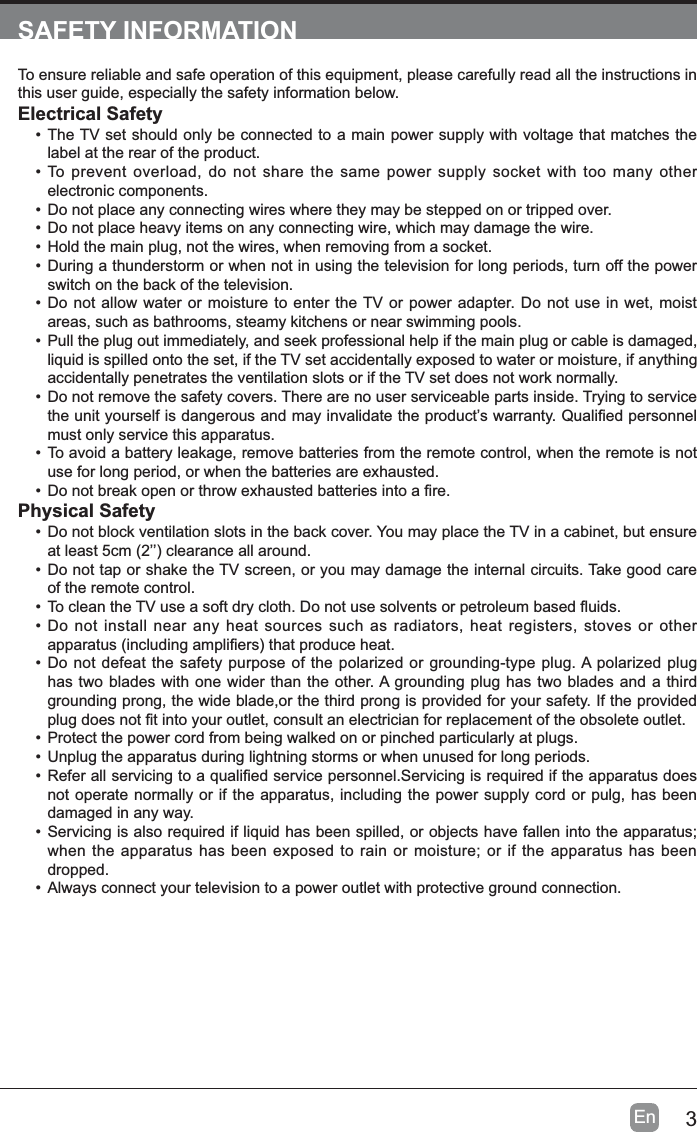 3EnSAFETY INFORMATIONTo ensure reliable and safe operation of this equipment, please carefully read all the instructions in this user guide, especially the safety information below.Electrical Safety&bull; The TV set should only be connected to a main power supply with voltage that matches the label at the rear of the product.&bull; To prevent overload, do not share the same power supply socket with too many other electronic components.&bull; Do not place any connecting wires where they may be stepped on or tripped over.&bull; Do not place heavy items on any connecting wire, which may damage the wire.&bull; Hold the main plug, not the wires, when removing from a socket.&bull; During a thunderstorm or when not in using the television for long periods, turn off the power switch on the back of the television.&bull; Do not allow water or moisture to enter the TV or power adapter. Do not use in wet, moist areas, such as bathrooms, steamy kitchens or near swimming pools.&bull; Pull the plug out immediately, and seek professional help if the main plug or cable is damaged, liquid is spilled onto the set, if the TV set accidentally exposed to water or moisture, if anything accidentally penetrates the ventilation slots or if the TV set does not work normally.&bull; Do not remove the safety covers. There are no user serviceable parts inside. Trying to service WKHXQLW\RXUVHOILVGDQJHURXVDQGPD\LQYDOLGDWHWKHSURGXFW&para;VZDUUDQW\4XDOL&iquest;HGSHUVRQQHOmust only service this apparatus.&bull; To avoid a battery leakage, remove batteries from the remote control, when the remote is not use for long period, or when the batteries are exhausted.&bull;'RQRWEUHDNRSHQRUWKURZH[KDXVWHGEDWWHULHVLQWRD&iquest;UHPhysical Safety&bull; Do not block ventilation slots in the back cover. You may place the TV in a cabinet, but ensure DWOHDVWFP&para;&para;FOHDUDQFHDOODURXQG&bull; Do not tap or shake the TV screen, or you may damage the internal circuits. Take good care of the remote control.&bull;7RFOHDQWKH79XVHDVRIWGU\FORWK'RQRWXVHVROYHQWVRUSHWUROHXPEDVHG&Agrave;XLGV&bull; Do not install near any heat sources such as radiators, heat registers, stoves or other DSSDUDWXVLQFOXGLQJDPSOL&iquest;HUVWKDWSURGXFHKHDW&bull; Do not defeat the safety purpose of the polarized or grounding-type plug. A polarized plug has two blades with one wider than the other. A grounding plug has two blades and a third grounding prong, the wide blade,or the third prong is provided for your safety. If the provided SOXJGRHVQRW&iquest;WLQWR\RXURXWOHWFRQVXOWDQHOHFWULFLDQIRUUHSODFHPHQWRIWKHREVROHWHRXWOHW&bull; Protect the power cord from being walked on or pinched particularly at plugs. &bull; Unplug the apparatus during lightning storms or when unused for long periods.&bull;5HIHUDOOVHUYLFLQJWRDTXDOL&iquest;HGVHUYLFHSHUVRQQHO6HUYLFLQJLVUHTXLUHGLIWKHDSSDUDWXVGRHVnot operate normally or if the apparatus, including the power supply cord or pulg, has been damaged in any way.&bull; Servicing is also required if liquid has been spilled, or objects have fallen into the apparatus; when the apparatus has been exposed to rain or moisture; or if the apparatus has been dropped.&bull; Always connect your television to a power outlet with protective ground connection. 