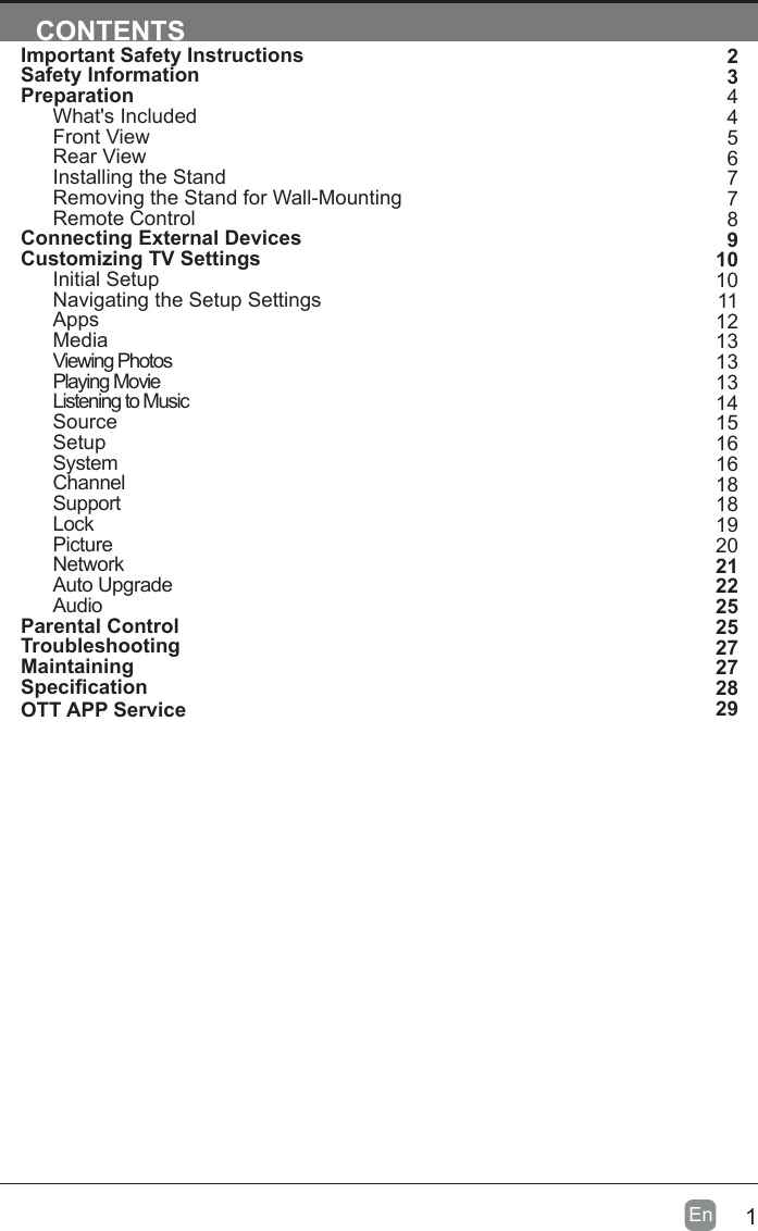 1En  CONTENTSImportant Safety InstructionsSafety InformationPreparationWhat's IncludedFront ViewRear ViewInstalling the StandRemoving the Stand for Wall-MountingRemote ControlConnecting External DevicesCustomizing TV SettingsInitial SetupNavigating the Setup SettingsAppsMediaViewing PhotosPlaying MovieListening to MusicSourceSetupSystemChannelSupportLockPictureNetworkAuto UpgradeAudioParental ControlTroubleshootingMaintainingSpecicationOTT APP Service23445677891010111213131314151616181819202122252527272829