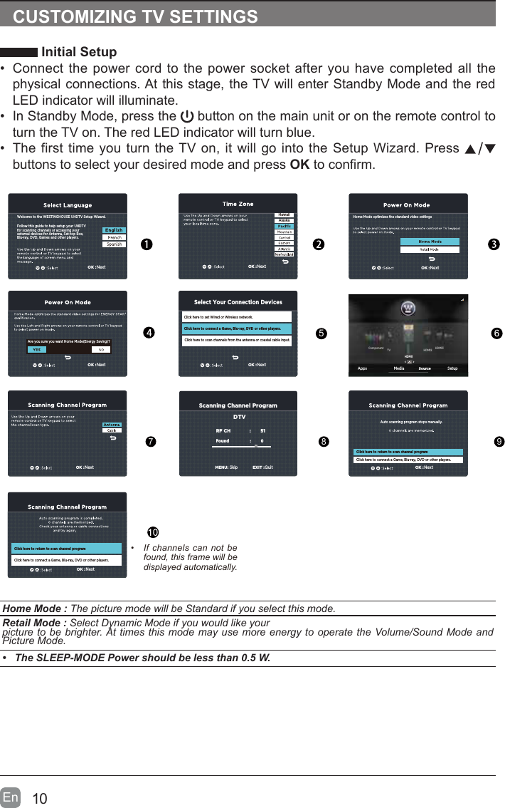10En  CUSTOMIZING TV SETTINGS Initial Setup&bull;  Connect the power cord to the power socket after you have completed all the physical connections. At this stage, the TV will enter Standby Mode and the red LED indicator will illuminate. &bull;  In Standby Mode, press the   button on the main unit or on the remote control to turn the TV on. The red LED indicator will turn blue.&bull;  The first time you turn the TV on, it will go into the Setup Wizard. Press   buttons to select your desired mode and press OK to conrm.   Home Mode : The picture mode will be Standard if you select this mode.  Retail Mode : Select Dynamic Mode if you would like yourpicture to be brighter. At times this mode may use more energy to operate the Volume/Sound Mode and Picture Mode.&bull;  The SLEEP-MODE Power should be less than 0.5 W.&bull;  If  channels  can  not  be found, this frame will be displayed automatically. 5789Follow this guide to help setup your UHDTV for scanning channels or accessing your external devices for Antenna, Set-top Box, Blu-ray, DVD, Games and other players.Welcome to the WESTINGHOUSE UHDTV Setup Wizard. OK :NextFollow this guide to help setup your UHDTV for scanning channels or accessing your external devices for Antenna, Set-top Box, Blu-ray, DVD, Games and other players.Welcome to the WESTINGHOUSE UHDTV Setup Wizard.Are you sure you want Home Mode(Energy Saving)?Click here to set Wired or Wireless network.Click here to scan channels from the antenna or coaxial cable input.Click here to connect a Game, Blu-ray, DVD or other players.Select Your Connection DevicesOK :NextOK :NextOK :NextOK :NextHawaiiAlaskaOK :NextOK :NextOK :NextClick here to connect a Game, Blu-ray, DVD or other players.Scanning Channel ProgramRF CH                       :          51Found :           0   MENU:SkipEXIT :QuitDTVAuto scanning program stops manually.Click here to return to scan channel programClick here to connect a Game, Blu-ray, DVD or other players.Click here to return to scan channel programApps Media SetupSourceHDMI1HDMI2Component TV HDMI3Home Mode optimizes the standard video settings