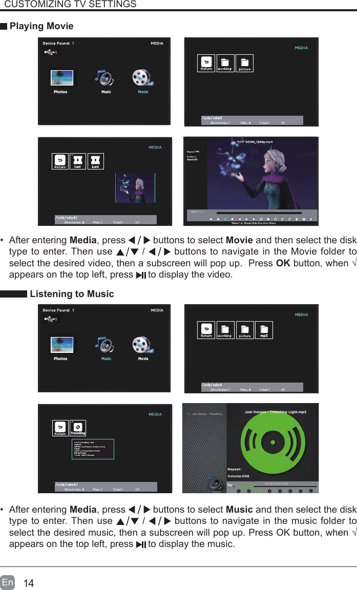 14En  CUSTOMIZING TV SETTINGS Playing Movie&bull;  After entering Media, press   buttons to select Movie and then select the disk type to enter. Then use   /   buttons to navigate in the Movie folder to select the desired video, then a subscreen will pop up.  Press OK button, when &radic; appears on the top left, press   to display the video.     Listening to Music22251.avi 2.aviAspect: 16:9Seq00:00:11/--:--:--MusicPhotosMoviePhotosMovi2225TravellingMoviePhotosMusicmp3Play&bull;  After entering Media, press   buttons to select Music and then select the disk type to enter. Then use   /   buttons to navigate in the music folder to select the desired music, then a subscreen will pop up. Press OK button, when &radic; appears on the top left, press   to display the music.    