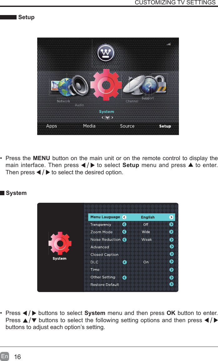 16En   Setup&bull;  Press the MENU button on the main unit or on the remote control to display the main interface. Then press   to select Setup menu and press   to enter. Then press   to select the desired option.  System&bull;  Press   buttons to select System menu and then press OK button to enter. Press   buttons to select the following setting options and then press    buttons to adjust each option&rsquo;s setting. CUSTOMIZING TV SETTINGSWide