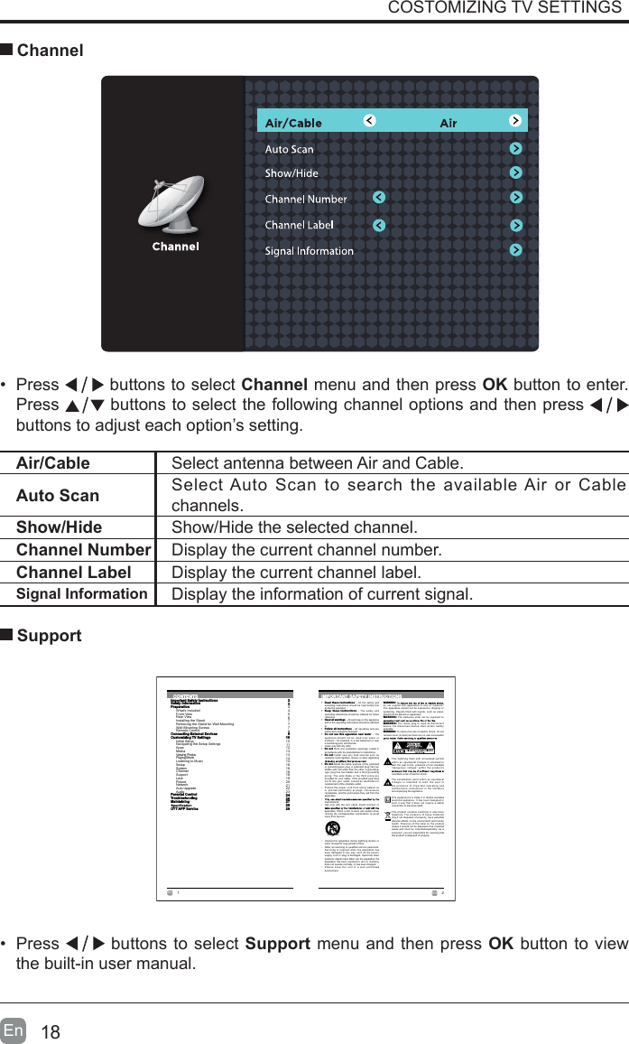 18En  COSTOMIZING TV SETTINGS Channel&bull;  Press   buttons to select Channel menu and then press OK button to enter. Press   buttons to select the following channel options and then press    buttons to adjust each option&rsquo;s setting. Air/Cable Select antenna between Air and Cable. Auto Scan Select Auto Scan to search the available Air or Cable channels. Show/Hide Show/Hide the selected channel.Channel Number Display the current channel number.Channel Label Display the current channel label.Signal Information Display the information of current signal.&bull;  Press   buttons to select Support menu and then press OK button to view the built-in user manual.      Support2En  1En  CONTENTSImportant Safety InstructionsSafety InformationPreparationWhat's IncludedFront ViewRear ViewInstalling the StandRemoving the Stand for Wall-MountingWall-Mounting ScrewsRemote ControlConnecting External DevicesCustomizing TV SettingsInitial SetupNavigating the Setup SettingsAppsMediaViewing PhotosPlaying MovieListening to MusicSetupSystemChannelSupportLockPictureNetworkAuto UpgradeAudioParental ControlTroubleshootingMaintainingOTT APP Service2344567778910101112131314141616181819202122232426272829IMPORTANT SAFETY INSTRUCTIONS&bull;  Read  these instructions &ndash; All t he safety and operating instructions should be  read before this product is operated. &bull;  Keep  these instructions &ndash;  The safety and operating instructions should  be retained for future reference. &bull;  Heed all warnings &ndash; All warnings on the appliance and in the operating instructions should be adhered to. &bull;  Follow  all instructions &ndash; All  operating and use instructions should be followed. &bull;  Do  not use  this apparatus near  water &ndash; The appliance should  not be  used  near water  or moisture &ndash; for example, in a wet basement or  near a swimming pool, and the like.&bull;  Clean only with dry cloth.&bull;  Do  not block any  ventilation openings. Install in accordance with the manufacturer&rsquo;s instructions.&bull;  Do  not install near  any heat sources  such as radiators, heat registers, stoves, or other apparatus &bull;  Do  not defeat the safety purpose  of the polarized or grounding-type plug. A polarized plug has  two blades with one wider than the other.  A grounding-type plug has  two blades and a third grounding prong. The wide  blade or the third p rong are provided for your  safety. If the  provided plug does not fit  into your outlet, consult  an electrician for replacement of the obsolete outlet.&bull;  Protect  the power  cord from being  walked on or pinched particularly  at plugs, convenience receptacles, and the point where they exit from the apparatus.&bull; manufacturer.&bull;  Use  only with the cart, stand,  tripod, bracket, or apparatus. When a cart is used, use caution when moving the cart/apparatus combination to  avoid injury from tip-over. WARNING:do not  expose this  apparatus to rain or  moisture. The apparatus should  not be exposed to  dripping or splashing. Objects  filled with liquids,  such as vases should not be placed on apparatus. WARNING: The batteries s hall not be  exposed to WARNING: The mains  plug is  used as disconnect device, the  disconnect device shall  remain readily operable.WARNING: To reduce the risk of electric shock, do not remove cover (or back) as there are no user-serviceable &bull;  Unplug this  apparatus during lightning storms  or when unused for long periods of time.&bull;  Refer  all servicing to qualified  service personnel. Servicing is required  when the apparatus has been damaged in any  way, such as t he power-supply cord or plug  is damaged, liquid  has been spilled or objects have fallen into the apparatus, the apparatus has been  exposed to rain  or moisture, does not operate normally, or has been dropped.&bull;  Please  keep  the unit i n  a well-ventilated environment.This lightning f lash with arrowhead  symbol within an  equilateral triangle  is intended to alert the user to  the  presence of non-insulated &ldquo;dangerous voltage&rdquo;  within the p roduct&rsquo;s constitute a risk of electric shock.The exclamation  point within an  equilateral triangle is  intended to  alert  the user t o the presence o f important operating a nd maintenance instructions i n  the literature accompanying the appliance. This equipment is a Class II or double  insulated electrical appliance. It  has been  designed in such a way that  it does not  require a safety connection to electrical earth.This product contains  electrical or electronic materials. The  presence of these  materials may,if not disposed  of properly, have potential adverse effects on the environment  and human health. Presence  of this label  on the product means it should not be disposed  of as unsorted waste and must be  collectedseparately. As  a consumer, you are responsible for ensuring that this product is disposed of properly.
