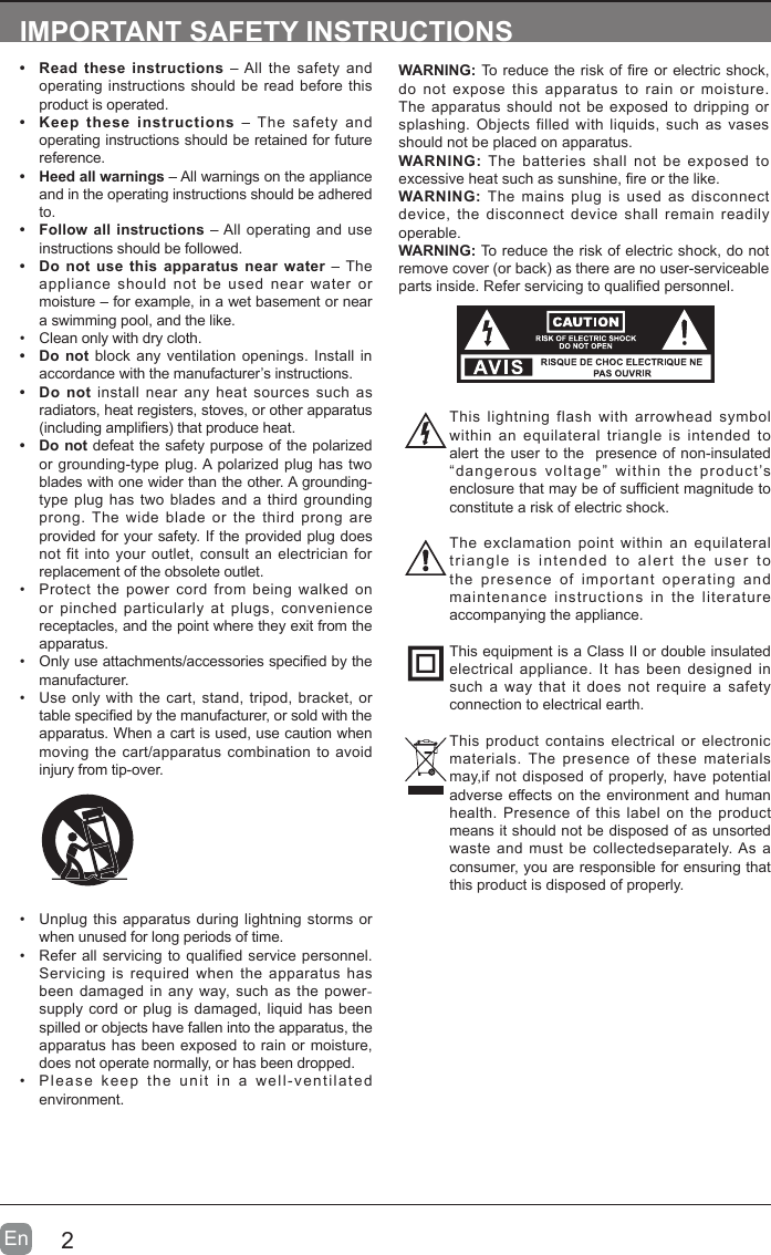 2En  IMPORTANT SAFETY INSTRUCTIONS&bull;  Read these instructions &ndash; All the safety and operating instructions should be read before this product is operated. &bull;  Keep these instructions &ndash; The safety and operating instructions should be retained for future reference. &bull;  Heed all warnings &ndash; All warnings on the appliance and in the operating instructions should be adhered to. &bull;  Follow all instructions &ndash; All operating and use instructions should be followed. &bull;  Do not use this apparatus near water &ndash; The appliance should not be used near water or moisture &ndash; for example, in a wet basement or near a swimming pool, and the like.&bull;  Clean only with dry cloth.&bull;  Do not block any ventilation openings. Install in accordance with the manufacturer&rsquo;s instructions.&bull;  Do not install near any heat sources such as radiators, heat registers, stoves, or other apparatus (including ampliers) that produce heat. &bull;  Do not defeat the safety purpose of the polarized or grounding-type plug. A polarized plug has two blades with one wider than the other. A grounding-type plug has two blades and a third grounding prong. The wide blade or the third prong are provided for your safety. If the provided plug does not fit into your outlet, consult an electrician for replacement of the obsolete outlet.&bull;  Protect the power cord from being walked on or pinched particularly at plugs, convenience receptacles, and the point where they exit from the apparatus.&bull;  Only use attachments/accessories specied by the manufacturer.&bull;  Use only with the cart, stand, tripod, bracket, or table specied by the manufacturer, or sold with the apparatus. When a cart is used, use caution when moving the cart/apparatus combination to avoid injury from tip-over. WARNING: To reduce the risk of re or electric shock, do not expose this apparatus to rain or moisture. The apparatus should not be exposed to dripping or splashing. Objects filled with liquids, such as vases should not be placed on apparatus. WARNING: The batteries shall not be exposed to excessive heat such as sunshine, re or the like.WARNING:  The mains plug is used as disconnect device, the disconnect device shall remain readily operable.WARNING: To reduce the risk of electric shock, do not remove cover (or back) as there are no user-serviceable parts inside. Refer servicing to qualied personnel.&bull;  Unplug this apparatus during lightning storms or when unused for long periods of time.&bull;  Refer all servicing to qualified service personnel. Servicing is required when the apparatus has been damaged in any way, such as the power-supply cord or plug is damaged, liquid has been spilled or objects have fallen into the apparatus, the apparatus has been exposed to rain or moisture, does not operate normally, or has been dropped.&bull;  Please keep the unit in a well-ventilated environment.This lightning flash with arrowhead symbol within an equilateral triangle is intended to alert the user to the  presence of non-insulated &ldquo;dangerous voltage&rdquo; within the product&rsquo;s enclosure that may be of sufcient magnitude to constitute a risk of electric shock.The exclamation point within an equilateral triangle is intended to alert the user to the presence of important operating and maintenance instructions in the literature accompanying the appliance. This equipment is a Class II or double insulated electrical appliance. It has been designed in such a way that it does not require a safety connection to electrical earth.This product contains electrical or electronic materials. The presence of these materials may,if not disposed of properly, have potential adverse effects on the environment and human health. Presence of this label on the product means it should not be disposed of as unsorted waste and must be collectedseparately. As a consumer, you are responsible for ensuring that this product is disposed of properly.