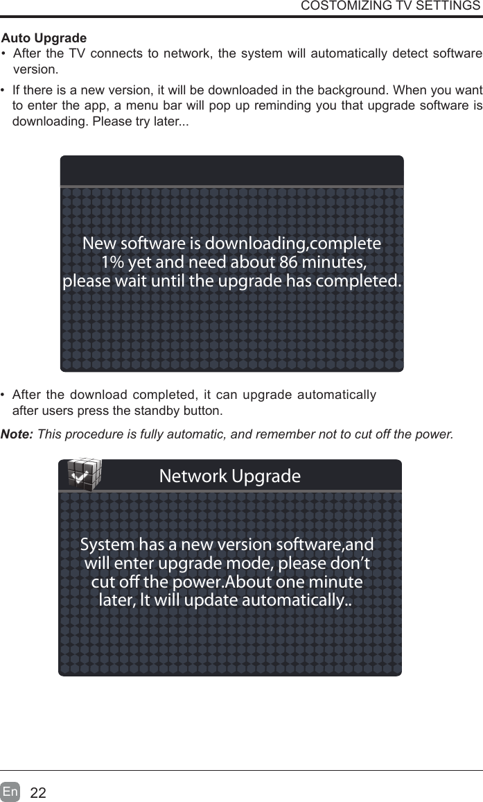 22En  &bull;  If there is a new version, it will be downloaded in the background. When you want to enter the app, a menu bar will pop up reminding you that upgrade software is downloading. Please try later...&bull;  After the download completed, it can upgrade automatically after users press the standby button.Auto Upgrade&bull;  After the TV connects to network, the system will automatically detect software version. COSTOMIZING TV SETTINGSNote: This procedure is fully automatic, and remember not to cut off the power. New software is downloading,complete 1% yet and need about 86 minutes,please wait until the upgrade has completed. System has a new version software,andwill enter upgrade mode, please don&rsquo;tcut o the power.About one minutelater, lt will update automatically.. Network Upgrade