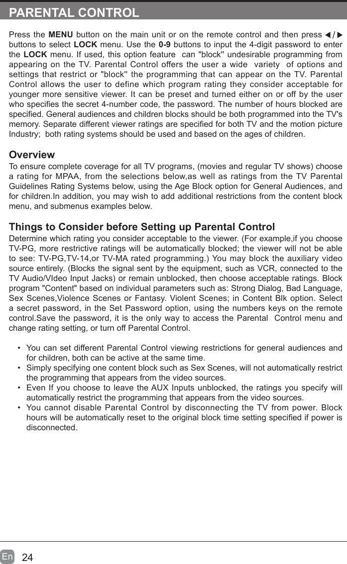 24En  PARENTAL CONTROLPress the MENU button on the main unit or on the remote control and then press   buttons to select LOCK menu. Use the 0-9 buttons to input the 4-digit password to enter the LOCK menu. If used, this option feature  can "block'' undesirable programming from appearing on the TV. Parental Control offers the user a wide  variety  of options and settings that restrict or "block'' the programming that can appear on the TV. Parental Control allows the user to define which program rating they consider acceptable for younger more sensitive viewer. It can be preset and turned either on or off by the user who species the secret 4-number code, the password. The number of hours blocked are specied. General audiences and children blocks should be both programmed into the TV's memory. Separate different viewer ratings are specied for both TV and the motion picture Industry;  both rating systems should be used and based on the ages of children.OverviewTo ensure complete coverage for all TV programs, (movies and regular TV shows) choose a rating for MPAA, from the selections below,as well as ratings from the TV Parental Guidelines Rating Systems below, using the Age Block option for General Audiences, and for children.In addition, you may wish to add additional restrictions from the content block menu, and submenus examples below.Things to Consider before Setting up Parental ControlDetermine which rating you consider acceptable to the viewer. (For example,if you choose TV-PG, more restrictive ratings will be automatically blocked; the viewer will not be able to see: TV-PG,TV-14,or TV-MA rated programming.) You may block the auxiliary video source entirely. (Blocks the signal sent by the equipment, such as VCR, connected to the TV Audio/VIdeo Input Jacks) or remain unblocked, then choose acceptable ratings. Block program "Content" based on individual parameters such as: Strong Dialog, Bad Language, Sex Scenes,Violence Scenes or Fantasy. Violent Scenes; in Content Blk option. Select a secret password, in the Set Password option, using the numbers keys on the remote control.Save the password, it is the only way to access the Parental  Control menu and change rating setting, or turn off Parental Control.&bull;  You can set different Parental Control viewing restrictions for general audiences and for children, both can be active at the same time.&bull;  Simply specifying one content block such as Sex Scenes, will not automatically restrict the programming that appears from the video sources.&bull;  Even If you choose to leave the AUX Inputs unblocked, the ratings you specify will automatically restrict the programming that appears from the video sources.&bull;  You cannot disable Parental Control by disconnecting the TV from power. Block hours will be automatically reset to the original block time setting specied if power is disconnected.
