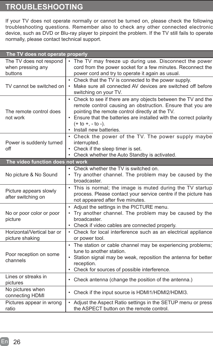 26En  TROUBLESHOOTINGIf your TV does not operate normally or cannot be turned on, please check the following troubleshooting questions. Remember also to check any other connected electronic device, such as DVD or Blu-ray player to pinpoint the problem. If the TV still fails to operate normally, please contact technical support.The TV does not operate properlyThe TV does not respond when pressing any buttons&bull;  The TV may freeze up during use. Disconnect the power cord from the power socket for a few minutes. Reconnect the power cord and try to operate it again as usual.TV cannot be switched on&bull;  Check that the TV is connected to the power supply.&bull;  Make sure all connected AV devices are switched off before switching on your TV.The remote control does not work&bull;  Check to see if there are any objects between the TV and the remote control causing an obstruction. Ensure that you are pointing the remote control directly at the TV.&bull;  Ensure that the batteries are installed with the correct polarity (+ to +, - to -). &bull;  Install new batteries. Power is suddenly turned off&bull;  Check the power of the TV. The power supply maybe interrupted.&bull;  Check if the sleep timer is set.&bull;  Check whether the Auto Standby is activated. The video function does not workNo picture &amp; No Sound&bull;  Check whether the TV is switched on.&bull;  Try another channel. The problem may be caused by the broadcaster.Picture appears slowly after switching on&bull;  This is normal; the image is muted during the TV startup process. Please contact your service centre if the picture has not appeared after ve minutes.No or poor color or poor picture&bull;  Adjust the settings in the PICTURE menu.&bull;  Try another channel. The problem may be caused by the broadcaster.&bull;  Check if video cables are connected properly.Horizontal/Vertical bar or picture shaking&bull;  Check for local interference such as an electrical appliance or power tool.Poor reception on some channels&bull;  The station or cable channel may be experiencing problems; tune to another station.&bull;  Station signal may be weak, reposition the antenna for better reception.&bull;  Check for sources of possible interference.Lines or streaks in pictures &bull;  Check antenna (change the position of the antenna.)No pictures when connecting HDMI &bull;  Check if the input source is HDMI1/HDMI2/HDMI3.Pictures appear in wrong ratio&bull;  Adjust the Aspect Ratio settings in the SETUP menu or press the ASPECT button on the remote control.