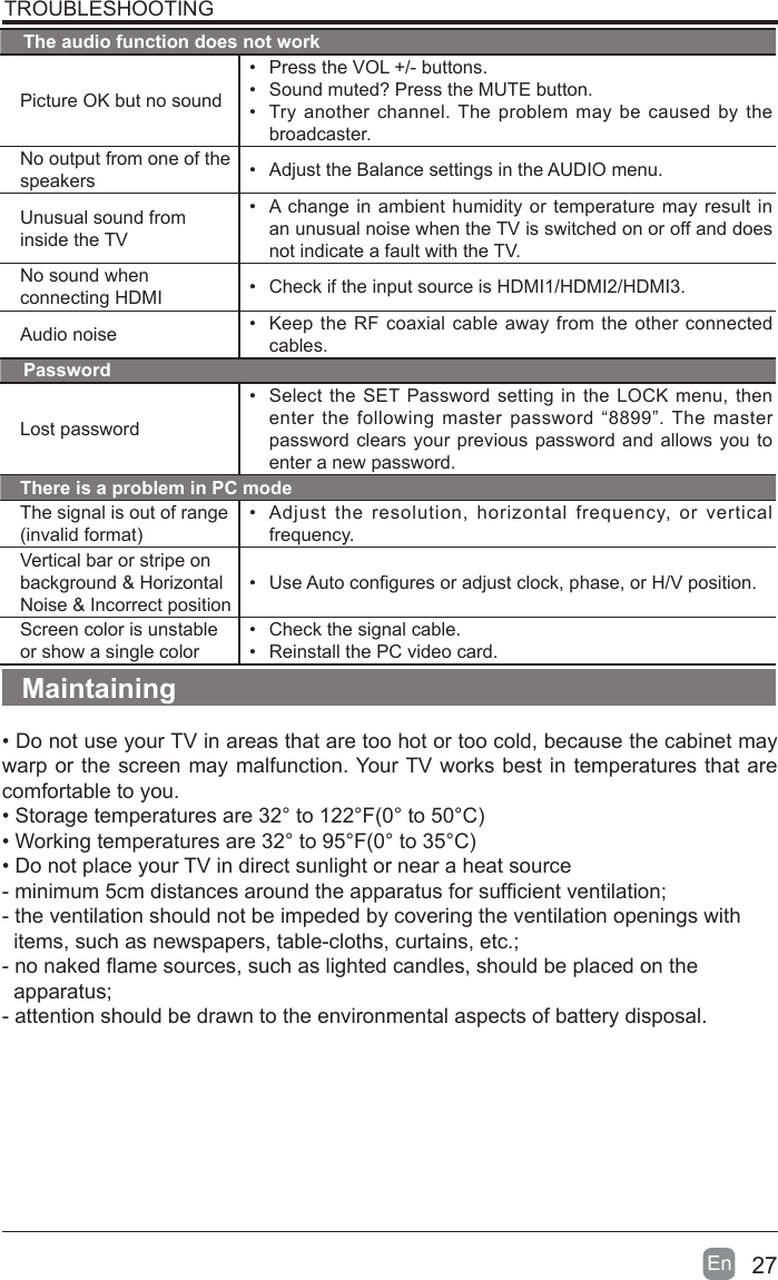 27En  TROUBLESHOOTINGThe audio function does not workPicture OK but no sound&bull;  Press the VOL +/- buttons.&bull;  Sound muted? Press the MUTE button.&bull;  Try another channel. The problem may be caused by the broadcaster.No output from one of the speakers &bull;  Adjust the Balance settings in the AUDIO menu.Unusual sound from inside the TV&bull;  A change in ambient humidity or temperature may result in an unusual noise when the TV is switched on or off and does not indicate a fault with the TV. No sound when connecting HDMI &bull;  Check if the input source is HDMI1/HDMI2/HDMI3.Audio noise &bull;  Keep the RF coaxial cable away from the other connected cables.PasswordLost password&bull;  Select the SET Password setting in the LOCK menu, then enter the following master password &ldquo;8899&rdquo;. The master password clears your previous password and allows you to enter a new password.There is a problem in PC modeThe signal is out of range (invalid format)&bull;  Adjust the resolution, horizontal frequency, or vertical frequency.Vertical bar or stripe on background &amp; Horizontal Noise &amp; Incorrect position&bull;  Use Auto congures or adjust clock, phase, or H/V position.Screen color is unstable or show a single color&bull;  Check the signal cable.&bull;  Reinstall the PC video card.Maintaining&bull; Do not use your TV in areas that are too hot or too cold, because the cabinet may warp or the screen may malfunction. Your TV works best in temperatures that are comfortable to you.&bull; Storage temperatures are 32&deg; to 122&deg;F(0&deg; to 50&deg;C)&bull; Working temperatures are 32&deg; to 95&deg;F(0&deg; to 35&deg;C)&bull; Do not place your TV in direct sunlight or near a heat source- minimum 5cm distances around the apparatus for sufcient ventilation;- the ventilation should not be impeded by covering the ventilation openings with    items, such as newspapers, table-cloths, curtains, etc.;- no naked ame sources, such as lighted candles, should be placed on the          apparatus;- attention should be drawn to the environmental aspects of battery disposal.