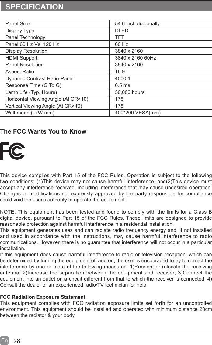 28En  The FCC Wants You to KnowThis device complies with Part 15 of the FCC Rules. Operation is subject to the following two conditions: (1)This device may not cause harmful interference, and(2)This device must accept any interference received, including interference that may cause undesired operation. Changes or modifications not expressly approved by the party responsible for compliance could void the user's authority to operate the equipment.NOTE: This equipment has been tested and found to comply with the limits for a Class B digital device, pursuant to Part 15 of the FCC Rules. These limits are designed to provide reasonable protection against harmful interference in a residential installation.This equipment generates uses and can radiate radio frequency energy and, if not installed and used in accordance with the instructions, may cause harmful interference to radio communications. However, there is no guarantee that interference will not occur in a particular installation. If this equipment does cause harmful interference to radio or television reception, which can be determined by turning the equipment off and on, the user is encouraged to try to correct the interference by one or more of the following measures: 1)Reorient or relocate the receiving antenna; 2)Increase  the  separation between the equipment and receiver; 3)Connect the equipment into an outlet on a circuit different from that to which the receiver is connected; 4)Consult the dealer or an experienced radio/TV technician for help.FCC Radiation Exposure StatementThis equipment complies with FCC radiation exposure limits set forth for an uncontrolled environment. This equipment should be installed and operated with minimum distance 20cm between the radiator &amp; your body.SPECIFICATIONPanel Size 54.6 inch diagonally Display Type DLEDPanel Technology  TFTPanel 60 Hz Vs. 120 Hz 60 HzDisplay Resolution  3840 x 2160HDMI Support 3840 x 2160 60HzPanel Resolution  3840 x 2160Aspect Ratio 16:9Dynamic Contrast Ratio-Panel 4000:1Response Time (G To G) 6.5 msLamp Life (Typ. Hours) 30,000 hoursHorizontal Viewing Angle (At CR>10) 178Vertical Viewing Angle (At CR>10) 178Wall-mount(LxW-mm) 400*200 VESA(mm)