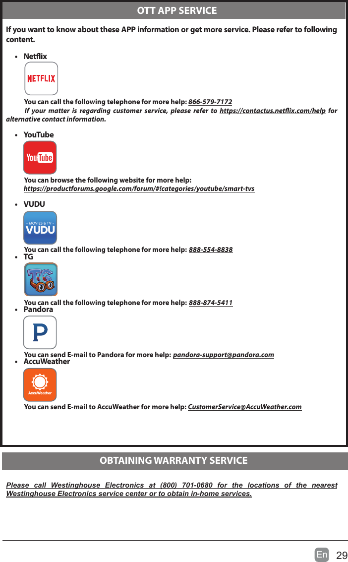 29En   If you want to know about these APP information or get more service. Please refer to following content.&bull;  Netix          You can call the following telephone for more help: 866-579-7172     If your matter is regarding customer service, please refer to https://contactus.netix.com/help  for  alternative contact information.&bull;  YouTube          You can browse the following website for more help:         https://productforums.google.com/forum/#!categories/youtube/smart-tvs&bull;  VUDU          You can call the following telephone for more help: 888-554-8838&bull;  TG          You can call the following telephone for more help: 888-874-5411&bull;  Pandora          You can send E-mail to Pandora for more help: pandora-support@pandora.com&bull;  AccuWeather          You can send E-mail to AccuWeather for more help: CustomerService@AccuWeather.comPlease call Westinghouse Electronics at (800) 701-0680 for the locations of the nearest Westinghouse Electronics service center or to obtain in-home services.  OTT APP SERVICE  OBTAINING WARRANTY SERVICESPECIFICATIONPanel Size 54.6 inch diagonally Display Type DLEDPanel Technology  TFTPanel 60 Hz Vs. 120 Hz 60 HzDisplay Resolution  3840 x 2160HDMI Support 3840 x 2160 60HzPanel Resolution  3840 x 2160Aspect Ratio 16:9Dynamic Contrast Ratio-Panel 4000:1Response Time (G To G) 6.5 msLamp Life (Typ. Hours) 30,000 hoursHorizontal Viewing Angle (At CR>10) 178Vertical Viewing Angle (At CR>10) 178Wall-mount(LxW-mm) 400*200 VESA(mm)