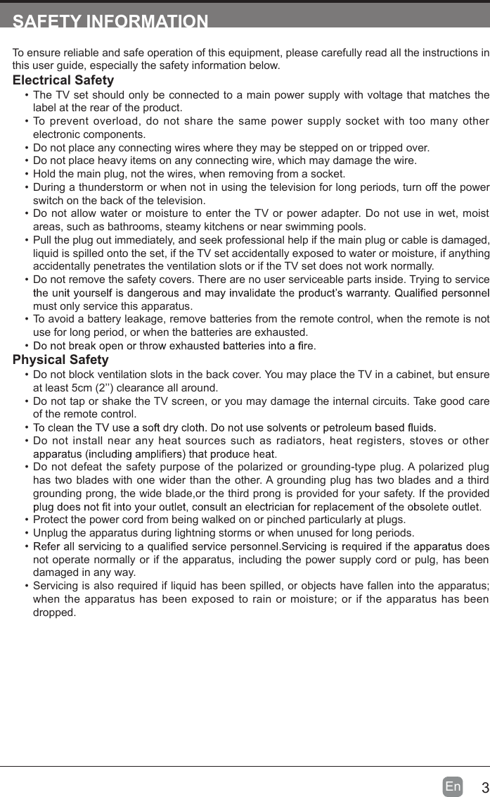 3En  SAFETY INFORMATIONTo ensure reliable and safe operation of this equipment, please carefully read all the instructions in this user guide, especially the safety information below.Electrical Safety &bull;  The TV set should only be connected to a main power supply with voltage that matches the label at the rear of the product.&bull;  To  prevent  overload,  do not  share  the same power supply socket  with  too many  other electronic components.&bull;  Do not place any connecting wires where they may be stepped on or tripped over.&bull;  Do not place heavy items on any connecting wire, which may damage the wire.&bull;  Hold the main plug, not the wires, when removing from a socket.&bull;  During a thunderstorm or when not in using the television for long periods, turn off the power switch on the back of the television.&bull;  Do not allow water or moisture to  enter  the TV or power adapter. Do not  use in wet, moist areas, such as bathrooms, steamy kitchens or near swimming pools.&bull;  Pull the plug out immediately, and seek professional help if the main plug or cable is damaged, liquid is spilled onto the set, if the TV set accidentally exposed to water or moisture, if anything accidentally penetrates the ventilation slots or if the TV set does not work normally.&bull;  Do not remove the safety covers. There are no user serviceable parts inside. Trying to service must only service this apparatus.&bull;  To avoid a battery leakage, remove batteries from the remote control, when the remote is not use for long period, or when the batteries are exhausted.&bull; Physical Safety &bull;  Do not block ventilation slots in the back cover. You may place the TV in a cabinet, but ensure at least 5cm (2&rsquo;&rsquo;) clearance all around.&bull;  Do not tap or shake the TV screen, or you may damage the internal circuits. Take good care of the remote control.&bull; &bull;  Do not  install near any  heat  sources such as radiators,  heat  registers,  stoves or  other &bull;  Do not defeat the safety purpose  of the polarized or grounding-type plug. A polarized plug has two blades with one wider than the other. A grounding plug has two blades and a third grounding prong, the wide blade,or the third prong is provided for your safety. If the provided &bull;  Protect the power cord from being walked on or pinched particularly at plugs. &bull;  Unplug the apparatus during lightning storms or when unused for long periods.&bull; not operate normally or if the apparatus, including the power supply cord or pulg, has been damaged in any way.&bull;  Servicing is also required if liquid has been spilled, or objects have fallen into the apparatus; when the apparatus  has been exposed  to  rain or moisture;  or  if  the apparatus has been dropped. 