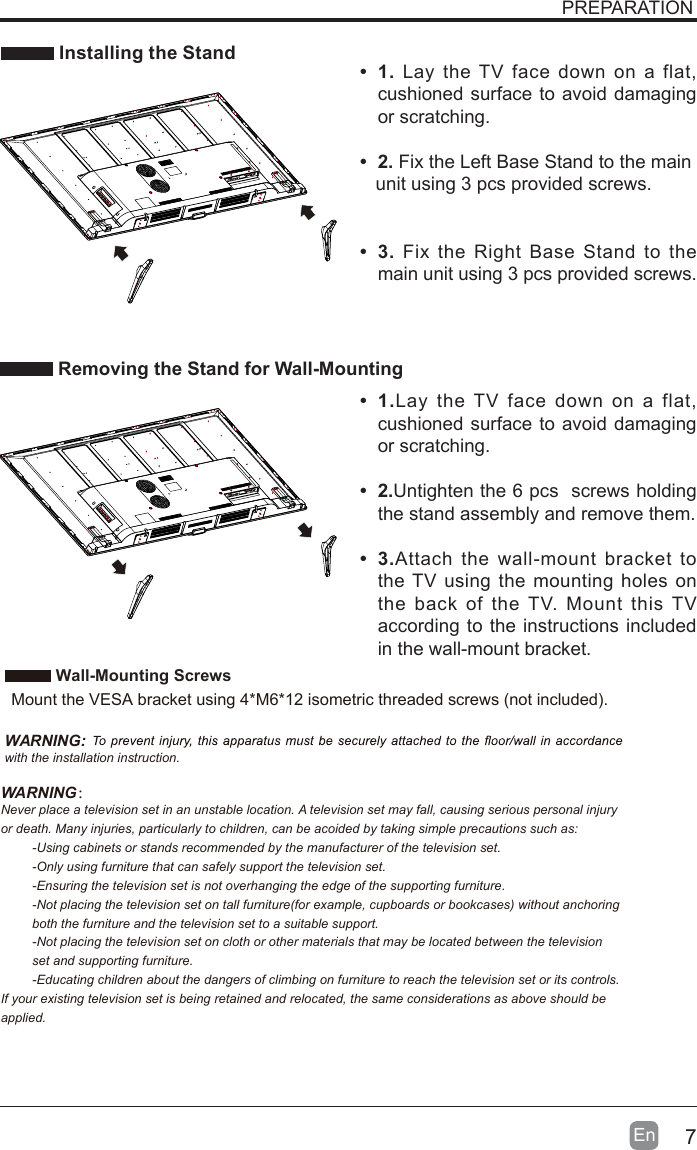 7En   Installing the Stand Removing the Stand for Wall-MountingPREPARATION&bull; 1. Lay the TV face down on a flat, cushioned surface to avoid damaging or scratching.     &bull; 2. Fix the Left Base Stand to the main   unit using 3 pcs provided screws.&bull; 3. Fix the Right Base Stand to the main unit using 3 pcs provided screws.&bull;  1.Lay the TV face down on a flat, cushioned surface to avoid damaging or scratching.&bull;  2.Untighten the 6 pcs  screws holding the stand assembly and remove them.    &bull;  3.Attach the wall-mount bracket to the TV using the mounting holes on the back of the TV. Mount this TV according to the instructions included in the wall-mount bracket.  Wall-Mounting Screws  Mount the VESA bracket using 4*M6*12 isometric threaded screws (not included).   WARNING: with the installation instruction.WARNING：Never place a television set in an unstable location. A television set may fall, causing serious personal injury or death. Many injuries, particularly to children, can be acoided by taking simple precautions such as:-Using cabinets or stands recommended by the manufacturer of the television set.-Only using furniture that can safely support the television set.-Ensuring the television set is not overhanging the edge of the supporting furniture.-Not placing the television set on tall furniture(for example, cupboards or bookcases) without anchoring both the furniture and the television set to a suitable support.-Not placing the television set on cloth or other materials that may be located between the television set and supporting furniture.-Educating children about the dangers of climbing on furniture to reach the television set or its controls.If your existing television set is being retained and relocated, the same considerations as above should be applied.