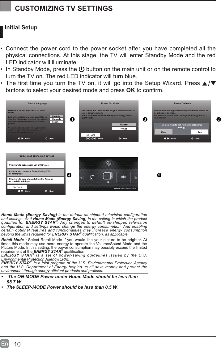 10En   Initial Setup&bull; Connect the power cord to the power socket after you have completed all the physical connections. At this stage, the TV will enter Standby Mode and the red LED indicator will illuminate. &bull; In Standby Mode, press the   button on the main unit or on the remote control to turn the TV on. The red LED indicator will turn blue.&bull; The first time you turn the TV on, it will go into the Setup Wizard. Press   buttons to select your desired mode and press OKtoconrm.OK :NextHome Mode (Energy Saving) is the default as-shipped television configuration and settings. And Home Mode (Energy Saving) is the setting in which the product qualifies for ENERGY STAR&reg;. Any changes to default as-shipped television configuration and settings would change the energy consumption. And enabling certain optional features and functionalities may increase energy consumption beyond the limits required for ENERGY STAR&reg; qualication, as applicable.   Retail Mode : Select Retail Mode if you would like your picture to be brighter. At times this mode may use more energy to operate the Volume/Sound Mode and the Picture Mode. In this setting, the power consumption may possibly exceed the limited requirement of the ENERGY STAR&reg;qualication.ENERGY STAR&reg; is a set of power-saving guidelines issued by the U.S. Environmental Protection Agency(EPA).ENERGY STAR&reg;  is a joint program of the U.S. Environmental Protection Agency and the U.S. Department of Energy helping us all save money and protect the environment through energy efcient products and pratices.&bull;  The ON-MODE Power under Home Mode should be less than 98.7 W&bull; The SLEEP-MODE Power should be less than 0.5 W.CUSTOMIZING TV SETTINGS5Network Status:Unconnected