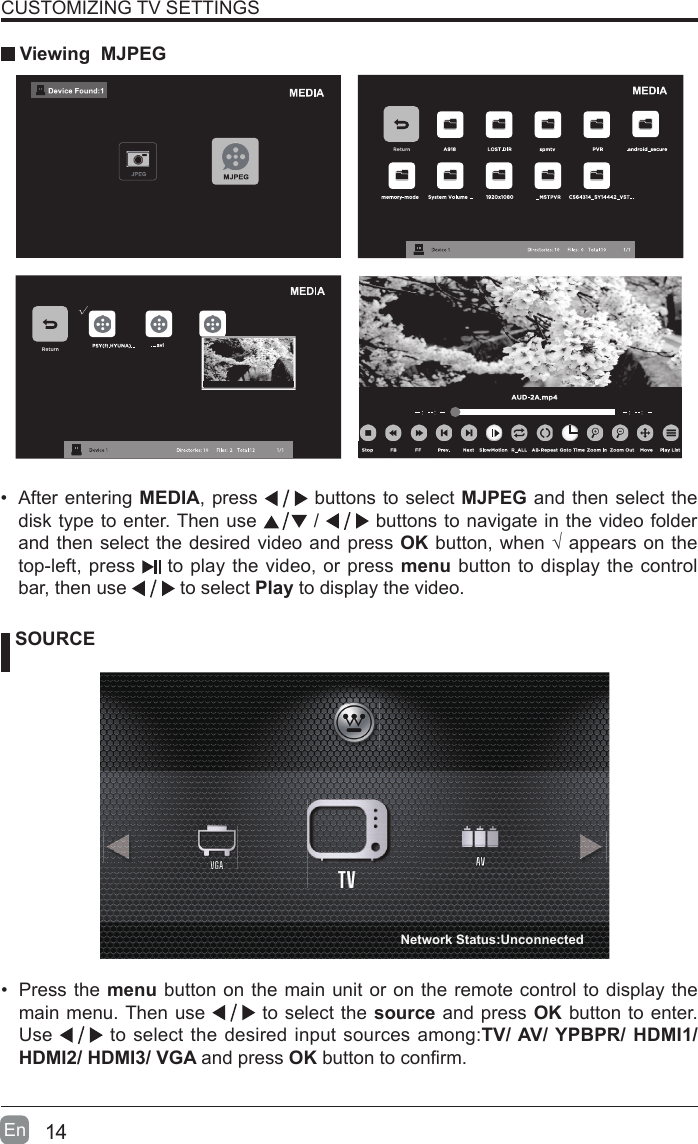 14En  CUSTOMIZING TV SETTINGS Viewing  MJPEG SOURCE&bull; Press the menu button on the main unit or on the remote control to display the main menu. Then use   to select the source and press OK button to enter. Use   to select the desired input sources among:TV/ AV/ YPBPR/ HDMI1/ HDMI2/ HDMI3/ VGA and press OKbuttontoconrm. &bull; After entering MEDIA, press   buttons to select MJPEG and then select the disk type to enter. Then use   /   buttons to navigate in the video folder and then select the desired video and press OKbutton,when&radic;appearsonthetop-left, press   to play the video, or press menu button to display the control bar, then use   to select Play to display the video.    Network Status:Unconnected