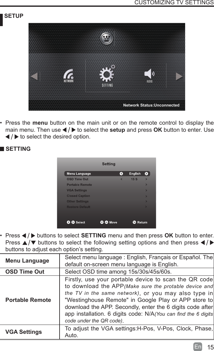 15En   SETUPCUSTOMIZING TV SETTINGSMenu Language Select menu language : English, Fran&ccedil;ais or Espa&ntilde;ol. Thedefault on-screen menu language is English.OSD Time Out Select OSD time among 15s/30s/45s/60s.Portable RemoteFirstly, use your portable device to scan the QR code to download the APP(Make sure the protable device and the TV in the same network), or you may also type in "Westinghouse Remote" in Google Play or APP store to download the APP. Secondly, enter the 6 digits code after app installation. 6 digits code: N/A(You can nd the 6 digits code under the QR code).VGA Settings To adjust the VGA settings:H-Pos, V-Pos, Clock, Phase, Auto.&bull; Press the menu button on the main unit or on the remote control to display the main menu. Then use   to select the setup and press OK button to enter. Use  to select the desired option.  SETTING&bull; Press   buttons to select SETTING menu and then press OK button to enter. Press   buttons to select the following setting options and then press    buttons to adjust each option&rsquo;s setting. Network Status:Unconnected