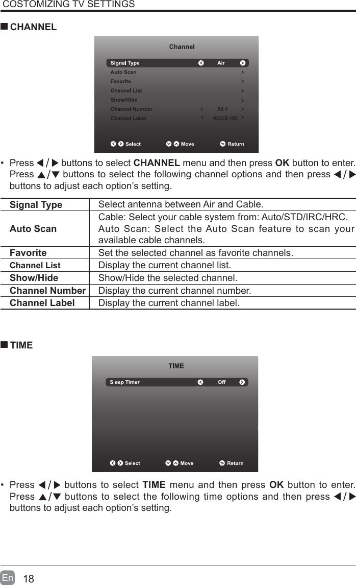 18En  COSTOMIZING TV SETTINGS&bull; Press   buttons to select CHANNEL menu and then press OK button to enter. Press   buttons to select the following channel options and then press    buttons to adjust each option&rsquo;s setting.  CHANNELSignal Type Select antenna between Air and Cable. Auto ScanCable: Select your cable system from: Auto/STD/IRC/HRC.Auto Scan: Select the Auto Scan feature to scan your available cable channels.Favorite Set the selected channel as favorite channels.Channel List Display the current channel list.Show/Hide Show/Hide the selected channel.Channel Number Display the current channel number.Channel Label Display the current channel label.&bull; Press   buttons to select TIME menu and then press OK button to enter. Press   buttons to select the following time options and then press buttons to adjust each option&rsquo;s setting.      TIME
