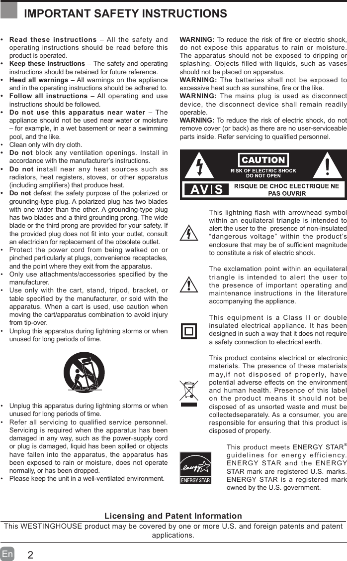 2En  &bull; Read these instructions &ndash; All the safety and operating instructions should be read before this product is operated. &bull; Keep these instructions &ndash; The safety and operating instructions should be retained for future reference. &bull; Heed all warnings &ndash; All warnings on the appliance and in the operating instructions should be adhered to. &bull; Follow all instructions &ndash; All operating and use instructions should be followed. &bull; Do not use this apparatus near water &ndash; The appliance should not be used near water or moisture &ndash; for example, in a wet basement or near a swimming pool, and the like.&bull; Clean only with dry cloth.&bull; Do not block any ventilation openings. Install in accordance with the manufacturer&rsquo;s instructions.&bull; Do not install near any heat sources such as radiators, heat registers, stoves, or other apparatus (includingampliers)thatproduceheat.&bull; Do not defeat the safety purpose of the polarized or grounding-type plug. A polarized plug has two blades with one wider than the other. A grounding-type plug has two blades and a third grounding prong. The wide blade or the third prong are provided for your safety. If theprovidedplugdoesnottintoyouroutlet,consultan electrician for replacement of the obsolete outlet.&bull; Protect the power cord from being walked on or pinched particularly at plugs, convenience receptacles, and the point where they exit from the apparatus.&bull; Only use attachments/accessories specified by the manufacturer.&bull; Use only with the cart, stand, tripod, bracket, or tablespeciedbythemanufacturer,orsoldwiththeapparatus. When a cart is used, use caution when moving the cart/apparatus combination to avoid injury from tip-over. &bull; Unplug this apparatus during lightning storms or when unused for long periods of time.&bull; Unplug this apparatus during lightning storms or when unused for long periods of time.&bull; Refer all servicing to qualified service personnel. Servicing is required when the apparatus has been damaged in any way, such as the power-supply cord or plug is damaged, liquid has been spilled or objects have fallen into the apparatus, the apparatus has been exposed to rain or moisture, does not operate normally, or has been dropped.&bull; Please keep the unit in a well-ventilated environment.WARNING:Toreducetheriskofreorelectricshock,do not expose this apparatus to rain or moisture. The apparatus should not be exposed to dripping or splashing. Objects filled with liquids, such as vases should not be placed on apparatus. WARNING: The batteries shall not be exposed to excessiveheatsuchassunshine,reorthelike.WARNING:  The mains plug is used as disconnect device, the disconnect device shall remain readily operable.WARNING: To reduce the risk of electric shock, do not removecover(orback)astherearenouser-serviceablepartsinside.Referservicingtoqualiedpersonnel.This lightning flash with arrowhead symbol within an equilateral triangle is intended to alert the user to the  presence of non-insulated &ldquo;dangerous voltage&rdquo; within the product&rsquo;s enclosurethatmaybeofsufcientmagnitudeto constitute a risk of electric shock.The exclamation point within an equilateral triangle is intended to alert the user to the presence of important operating and maintenance instructions in the literature accompanying the appliance. This equipment is a Class II or double insulated electrical appliance. It has been designed in such a way that it does not require a safety connection to electrical earth.This product contains electrical or electronic materials. The presence of these materials may,if not disposed of properly, have potential adverse effects on the environment and human health. Presence of this label on the product means it should not be disposed of as unsorted waste and must be collectedseparately. As a consumer, you are responsible for ensuring that this product is disposed of properly.This product meets ENERGY STAR&reg; guidelines for energy efficiency. ENERGY STAR and the ENERGY STAR mark are registered U.S. marks. ENERGY STAR is a registered mark owned by the U.S. government.IMPORTANT SAFETY INSTRUCTIONSLicensing and Patent InformationThis WESTINGHOUSE product may be covered by one or more U.S. and foreign patents and patent applications. 