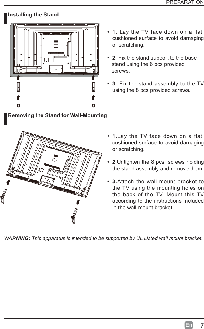 7En  PREPARATION&bull; 1. Lay the TV face down on a flat, cushioned surface to avoid damaging or scratching.     &bull; 2.Fix the stand support to the base   stand using the 6 pcs provided   screws.&bull; 3.Fix the stand assembly to the TV using the 8 pcs provided screws.WARNING: This apparatus is intended to be supported by UL Listed wall mount bracket.&bull; 1.Lay the TV face down on a flat, cushioned surface to avoid damaging or scratching.&bull; 2.Untighten the 8 pcs  screws holding the stand assembly and remove them.    &bull; 3.Attach the wall-mount bracket to the TV using the mounting holes on the back of the TV. Mount this TV according to the instructions included in the wall-mount bracket.  Installing the Stand Removing the Stand for Wall-Mounting