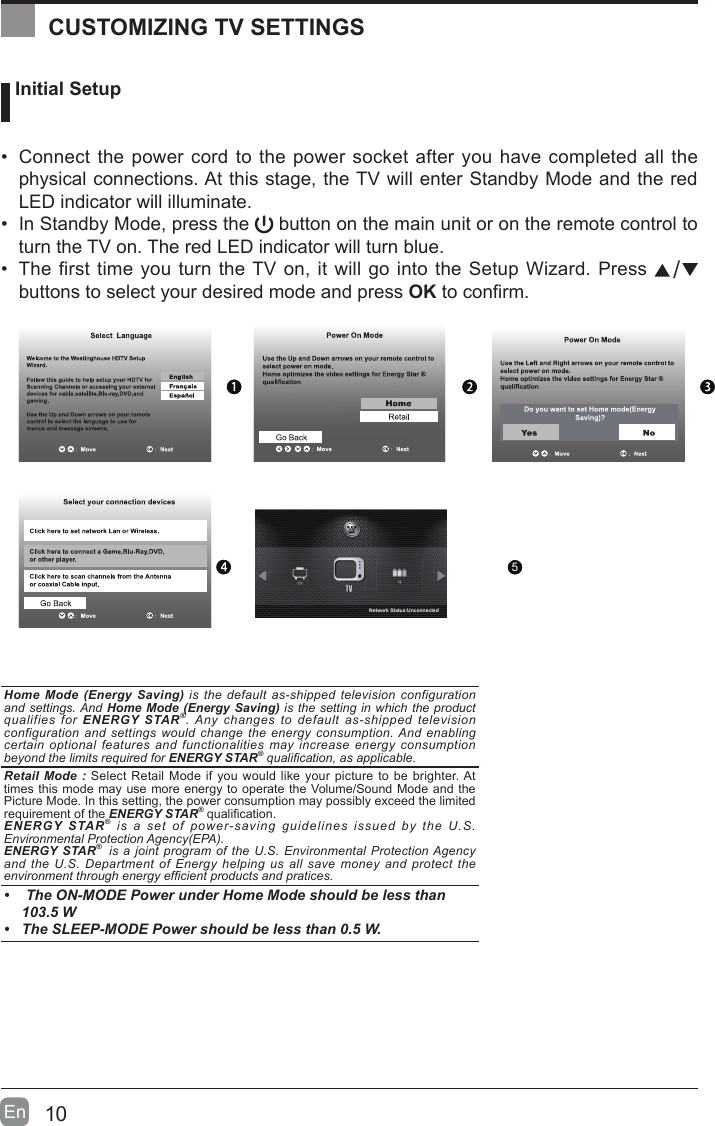 10En   Initial Setup&bull; Connect the power cord to the power socket after you have completed all the physical connections. At this stage, the TV will enter Standby Mode and the red LED indicator will illuminate. &bull; In Standby Mode, press the   button on the main unit or on the remote control to turn the TV on. The red LED indicator will turn blue.&bull; The first time you turn the TV on, it will go into the Setup Wizard. Press   buttons to select your desired mode and press OKtoconrm.OK :NextHomeMode(EnergySaving)is the default as-shipped television configuration and settings. And HomeMode(EnergySaving) is the setting in which the product qualifies for ENERGYSTAR&reg;. Any changes to default as-shipped television configuration and settings would change the energy consumption. And enabling certain optional features and functionalities may increase energy consumption beyond the limits required for ENERGYSTAR&reg; qualication, as applicable.  RetailMode:Select Retail Mode if you would like your picture to be brighter. At times this mode may use more energy to operate the Volume/Sound Mode and the Picture Mode. In this setting, the power consumption may possibly exceed the limited requirement of the ENERGYSTAR&reg;qualication.ENERGYSTAR&reg; is a set of power-saving guidelines issued by the U.S. Environmental Protection Agency(EPA).ENERGYSTAR&reg;  is a joint program of the U.S. Environmental Protection Agency and the U.S. Department of Energy helping us all save money and protect the environment through energy efcient products and pratices.&bull; TheON-MODEPowerunderHomeModeshouldbelessthan103.5W&bull; TheSLEEP-MODEPowershouldbelessthan0.5W.CUSTOMIZING TV SETTINGS5Network Status:Unconnected5Network Status:Unconnected