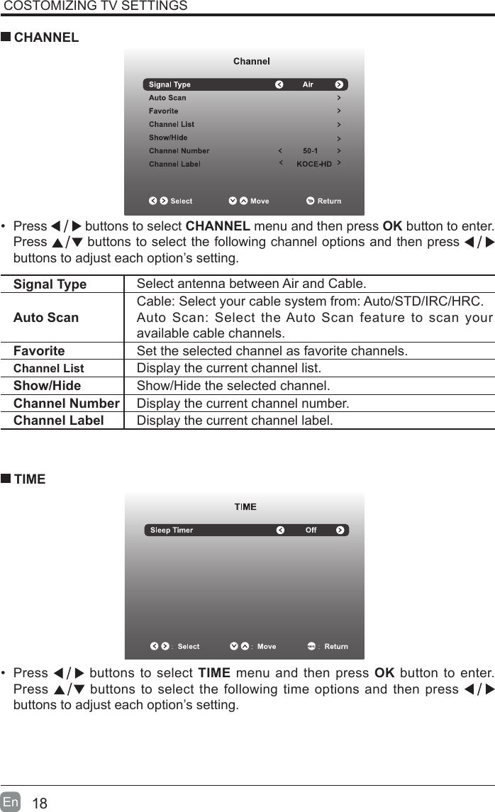 18En  COSTOMIZING TV SETTINGS&bull; Press   buttons to select CHANNEL menu and then press OK button to enter. Press   buttons to select the following channel options and then press    buttons to adjust each option&rsquo;s setting.  CHANNELSignal Type Select antenna between Air and Cable. Auto ScanCable: Select your cable system from: Auto/STD/IRC/HRC.Auto Scan: Select the Auto Scan feature to scan your available cable channels.Favorite Set the selected channel as favorite channels.Channel List Display the current channel list.Show/Hide Show/Hide the selected channel.Channel Number Display the current channel number.Channel Label Display the current channel label.&bull; Press   buttons to select TIME menu and then press OK button to enter. Press   buttons to select the following time options and then press buttons to adjust each option&rsquo;s setting.      TIME