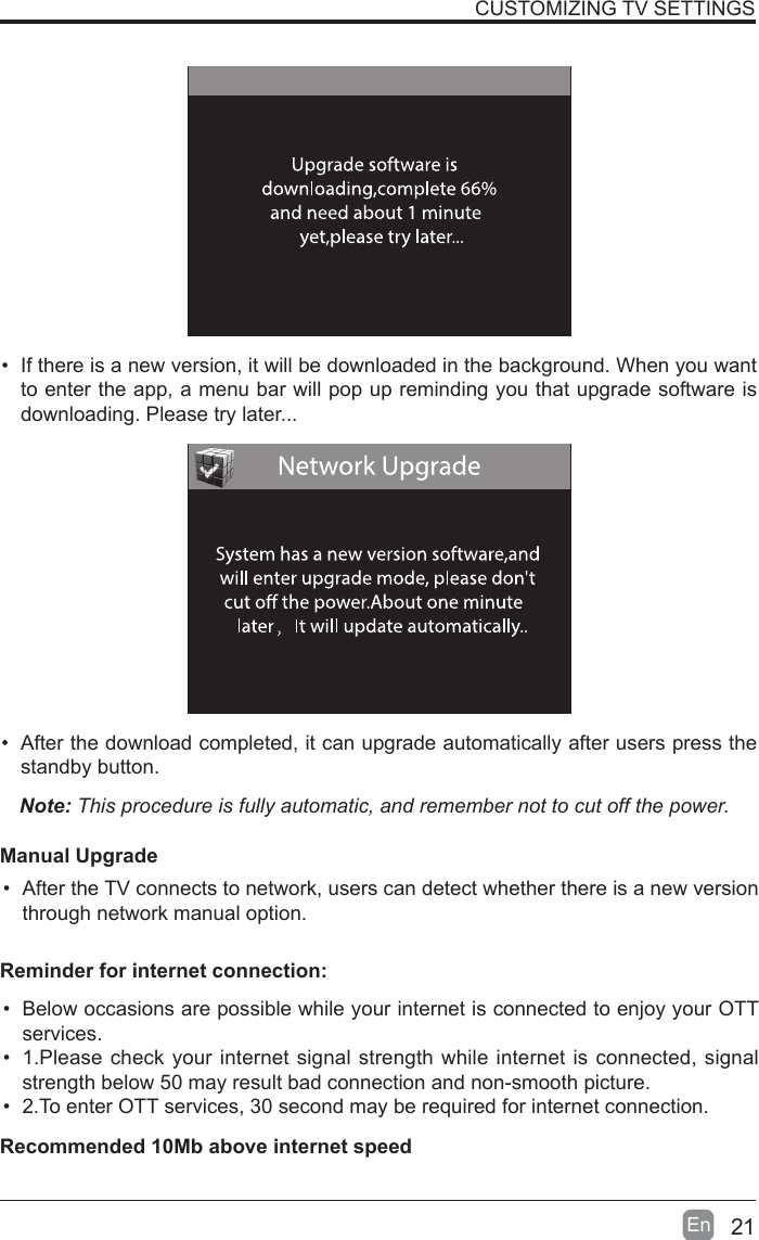 21En  &bull; If there is a new version, it will be downloaded in the background. When you want to enter the app, a menu bar will pop up reminding you that upgrade software is downloading. Please try later...&bull; After the download completed, it can upgrade automatically after users press the standby button.Note: This procedure is fully automatic, and remember not to cut off the power. Manual Upgrade&bull; After the TV connects to network, users can detect whether there is a new version through network manual option.  CUSTOMIZING TV SETTINGS&bull; Below occasions are possible while your internet is connected to enjoy your OTT services.&bull; 1.Please check your internet signal strength while internet is connected, signal strength below 50 may result bad connection and non-smooth picture.&bull; 2.To enter OTT services, 30 second may be required for internet connection.Reminder for internet connection:Recommended 10Mb above internet speed