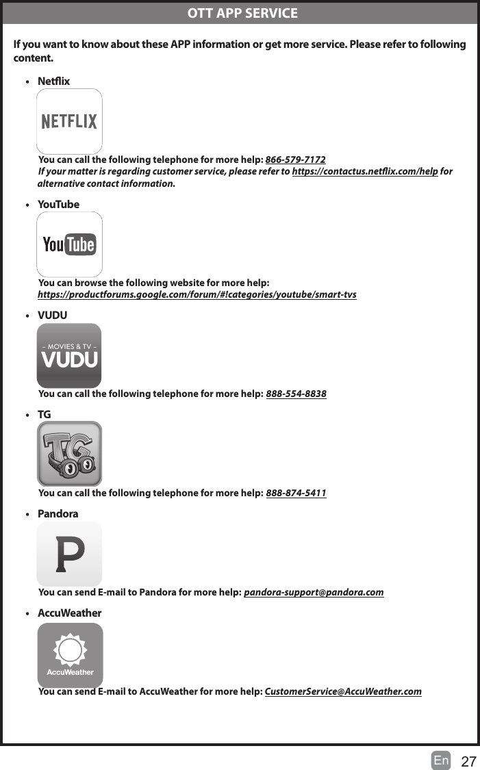 27En   If you want to know about these APP information or get more service. Please refer to following content.&bull; Netix          You can call the following telephone for more help: 866-579-7172         If your matter is regarding customer service, please refer to https://contactus.netix.com/help for               alternative contact information.&bull; YouTube          You can browse the following website for more help:         https://productforums.google.com/forum/#!categories/youtube/smart-tvs&bull; VUDU          You can call the following telephone for more help: 888-554-8838&bull; TG          You can call the following telephone for more help: 888-874-5411&bull; Pandora          You can send E-mail to Pandora for more help: pandora-support@pandora.com&bull; AccuWeather          You can send E-mail to AccuWeather for more help: CustomerService@AccuWeather.com  OTT APP SERVICE