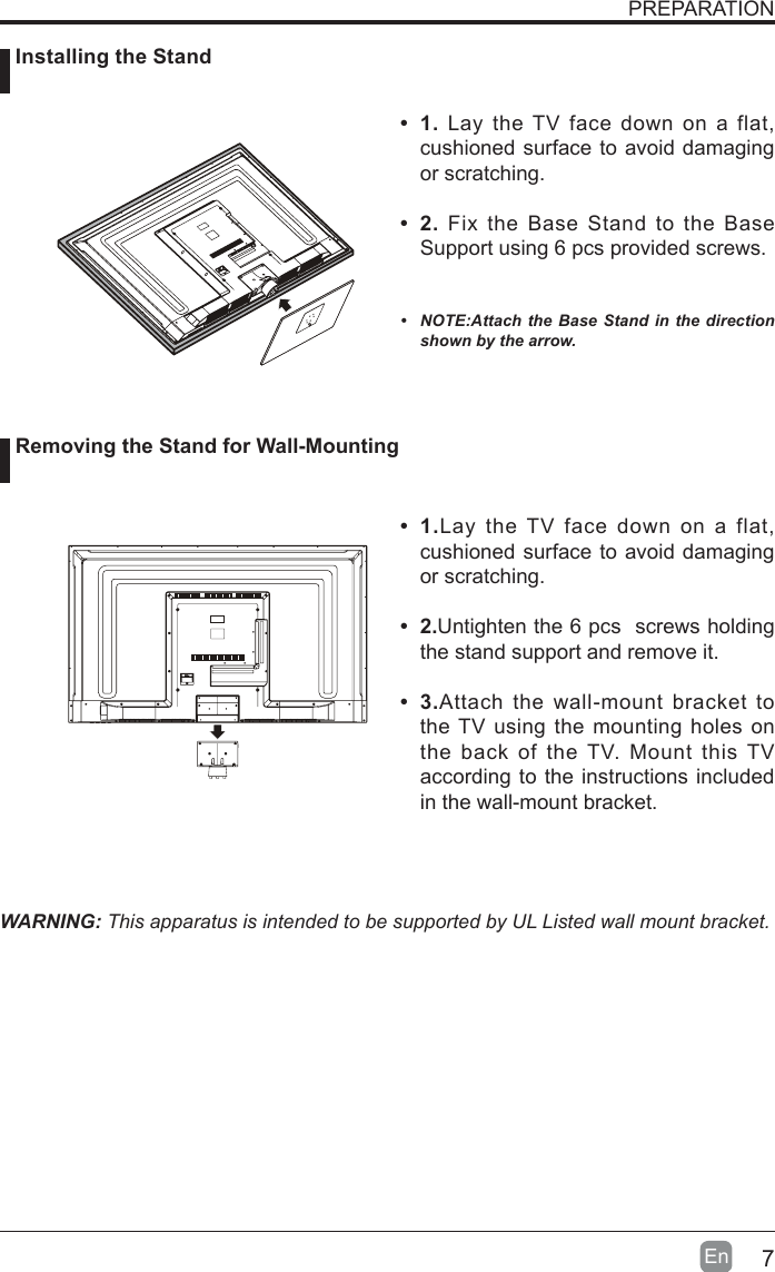 7En  PREPARATION&bull; 1. Lay the TV face down on a flat, cushioned surface to avoid damaging or scratching.     &bull; 2.Fix the Base Stand to the Base Support using 6 pcs provided screws.   &bull; NOTE:AttachtheBase Standin thedirectionshownbythearrow.WARNING: This apparatus is intended to be supported by UL Listed wall mount bracket.&bull; 1.Lay the TV face down on a flat, cushioned surface to avoid damaging or scratching.&bull; 2.Untighten the 6 pcs  screws holding the stand support and remove it.    &bull; 3.Attach the wall-mount bracket to the TV using the mounting holes on the back of the TV. Mount this TV according to the instructions included in the wall-mount bracket.  Installing the Stand Removing the Stand for Wall-Mounting