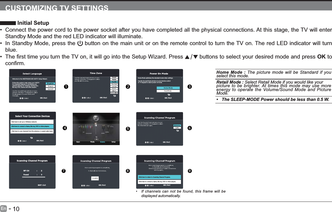       10En   -   CUSTOMIZING TV SETTINGS Initial Setup Connect the power cord to the power socket after you have completed all the physical connections. At this stage, the TV will enter Standby Mode and the red LED indicator will illuminate.  In Standby Mode, press the   button on the main unit or on the remote control to turn the TV on. The red LED indicator will turn blue.   buttons to select your desired mode and press OK to OK :NextOK :NextScanning Channel ProgramRF CH                       :          2Found :           0   EXIT :QuitOK :NextOK :NextHome Mode optimizes the standard mode video settings.Use the Up and Down arrows on your remote controlor TV keypad to select power on mode.OK :NextHawaiiAlaska Apps Media SetupSourceTVHDMI1HDMI2ComponentAVFollow this guide to help setup your UHDTV for scanning channels or accessing your external devices for Antenna, Set-top Box, Blu-ray, DVD, Games and other players.Welcome to the WESTINGHOUSE UHDTV Setup Wizard.Click here to set Lan or Wireless network.Click here to scan channels from the antenna or coaxial cable input.Click here to connect a Game, Blu-ray, DVD or other players.Select Your Connection DevicesOK :NextOK :NextClick here to return to Scanning Channel Program.Click here to connect a Game, Blu-ray, DVD or other players.Home Mode : The picture mode will be Standard if you select this mode.  Retail Mode : Select Retail Mode if you would like yourpicture to be brighter. At times this mode may use more energy to operate the Volume/Sound Mode and Picture Mode. The SLEEP-MODE Power should be less than 0.5 W.5789 If channels can not be found, this frame will be displayed automatically. 