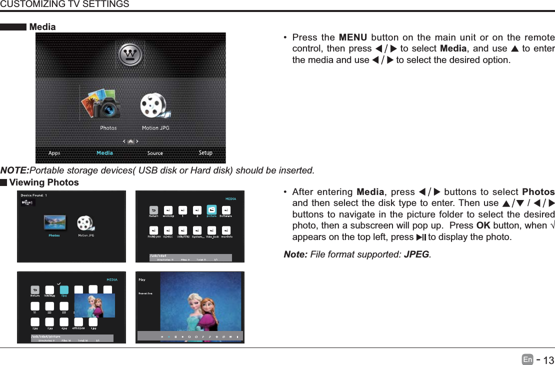       13En   -    After entering Media, press   buttons to select Photos and then select the disk type to enter. Then use   /   buttons to navigate in the picture folder to select the desired photo, then a subscreen will pop up.  Press OKappears on the top left, press   to display the photo. MediaNOTE:Portable storage devices( USB disk or Hard disk) should be inserted. Press the MENU button on the main unit or on the remote control, then press   to select Media, and use   to enter the media and use   to select the desired option. Viewing PhotosNote: File format supported: JPEG. CUSTOMIZING TV SETTINGS
