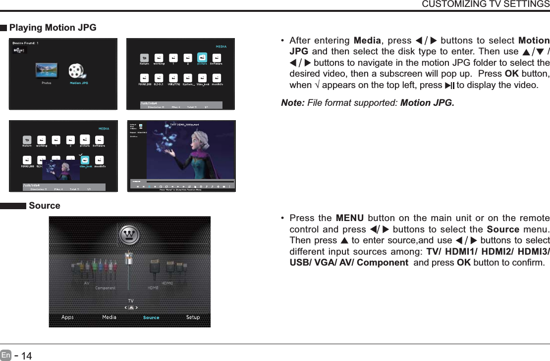       14En   -   CUSTOMIZING TV SETTINGS After entering Media, press   buttons to select Motion JPG and then select the disk type to enter. Then use   /  buttons to navigate in the motion JPG folder to select the desired video, then a subscreen will pop up.  Press OK button,   to display the video.     Playing Motion JPGNote: File format supported: Motion JPG. Source Press the MENU button on the main unit or on the remote control and press   buttons to select the Source menu. Then press   to enter source,and use   buttons to select different input sources among: TV/ HDMI1/ HDMI2/ HDMI3/ USB/ VGA/ AV/ Component  and press OK 