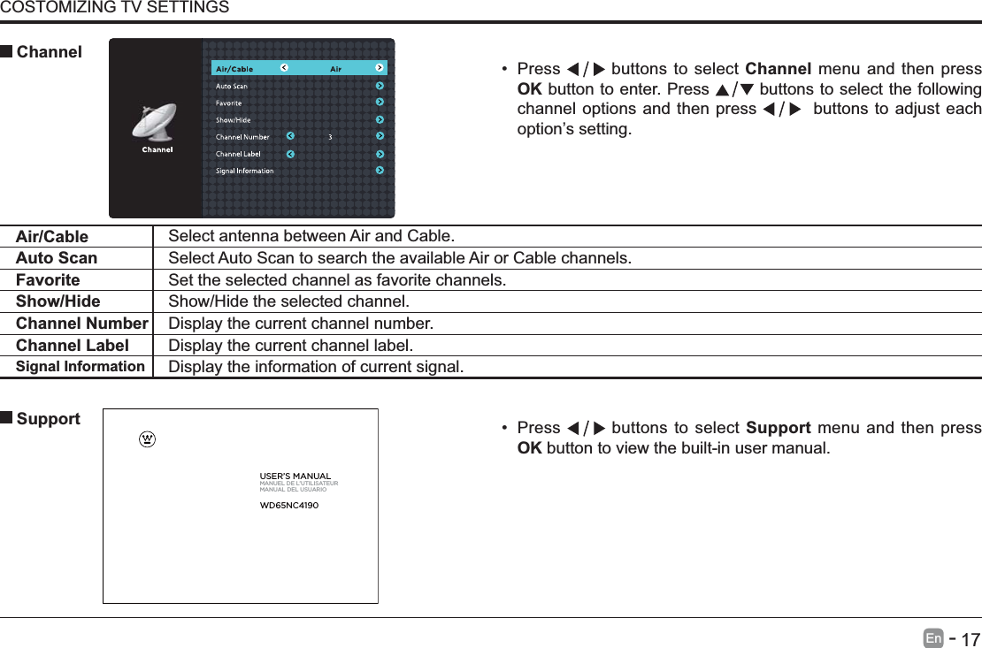       17En   -   COSTOMIZING TV SETTINGS Press   buttons to select Support menu and then press OK button to view the built-in user manual.      SupportAir/Cable Select antenna between Air and Cable. Auto Scan Select Auto Scan to search the available Air or Cable channels.Favorite Set the selected channel as favorite channels.Show/Hide Show/Hide the selected channel.Channel Number Display the current channel number.Channel Label Display the current channel label.Signal Information Display the information of current signal. Press   buttons to select Channel menu and then press OK button to enter. Press   buttons to select the following channel options and then press    buttons to adjust each option&rsquo;s setting.  ChannelUSER&rsquo;S MANUALMANUEL DE L&rsquo;UTILISATEURMANUAL DEL USUARIOWD65NC4190