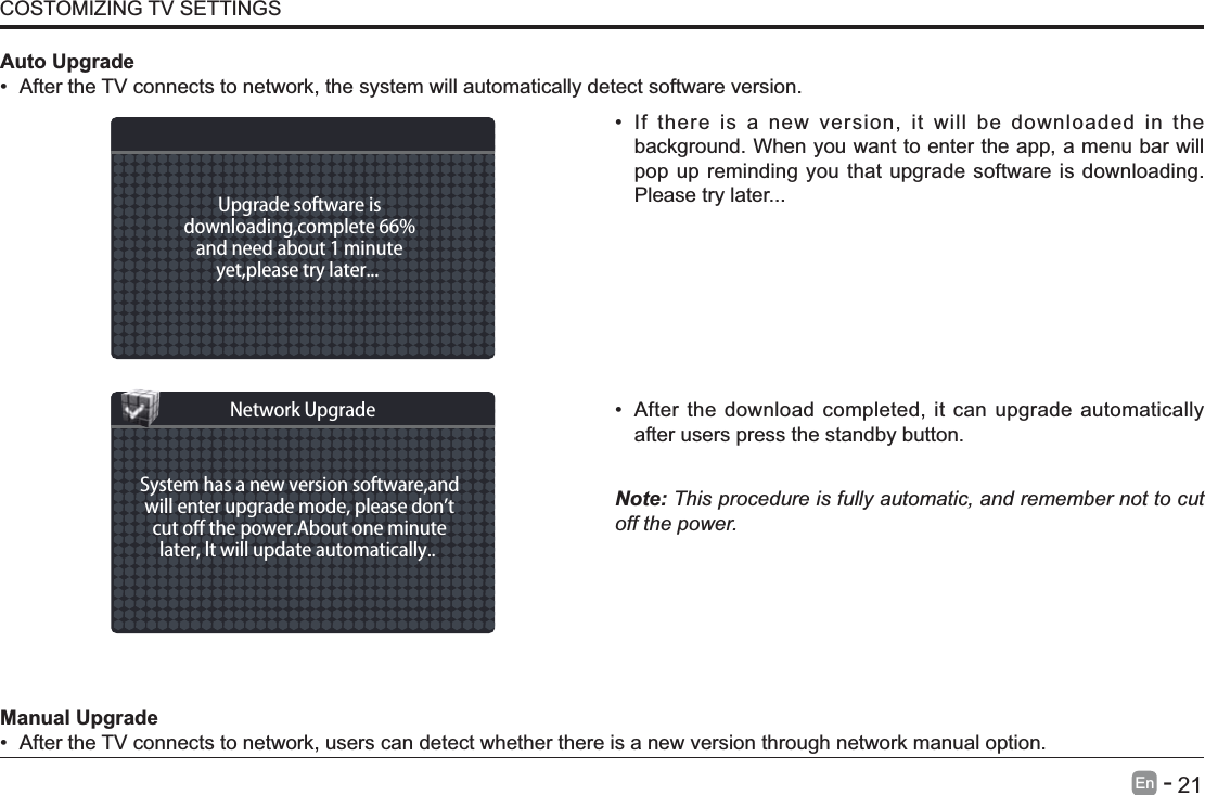       21En   -    If there is a new version, it will be downloaded in the background. When you want to enter the app, a menu bar will pop up reminding you that upgrade software is downloading. Please try later... After the download completed, it can upgrade automatically after users press the standby button.Note: This procedure is fully automatic, and remember not to cut off the power. Manual Upgrade After the TV connects to network, users can detect whether there is a new version through network manual option.  Auto Upgrade After the TV connects to network, the system will automatically detect software version. COSTOMIZING TV SETTINGSUpgrade software isdownloading,complete 66%and need about 1 minuteyet,please try later... System has a new version software,andwill enter upgrade mode, please don&rsquo;tcut o the power.About one minutelater, lt will update automatically.. Network Upgrade