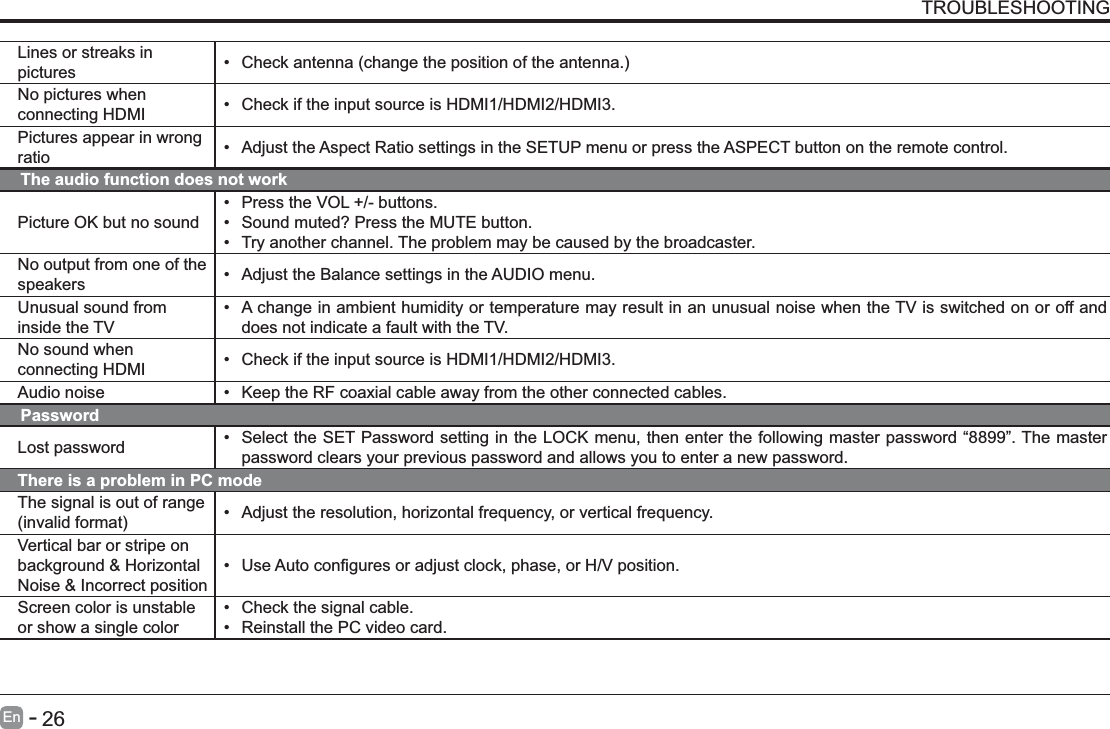       26En   -   TROUBLESHOOTINGThe audio function does not workPicture OK but no sound Press the VOL +/- buttons. Sound muted? Press the MUTE button. Try another channel. The problem may be caused by the broadcaster.No output from one of the speakers  Adjust the Balance settings in the AUDIO menu.Unusual sound from inside the TV A change in ambient humidity or temperature may result in an unusual noise when the TV is switched on or off and does not indicate a fault with the TV. No sound when connecting HDMI  Check if the input source is HDMI1/HDMI2/HDMI3.Audio noise  Keep the RF coaxial cable away from the other connected cables.PasswordLost password  Select the SET Password setting in the LOCK menu, then enter the following master password &ldquo;8899&rdquo;. The master password clears your previous password and allows you to enter a new password.There is a problem in PC modeThe signal is out of range   Adjust the resolution, horizontal frequency, or vertical frequency.Vertical bar or stripe on background &amp; Horizontal Noise &amp; Incorrect position Screen color is unstable or show a single color Check the signal cable. Reinstall the PC video card.Lines or streaks in pictures  No pictures when connecting HDMI  Check if the input source is HDMI1/HDMI2/HDMI3.Pictures appear in wrong ratio  Adjust the Aspect Ratio settings in the SETUP menu or press the ASPECT button on the remote control.