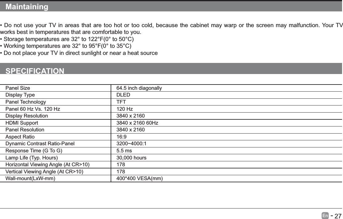       27En   -   Maintainingworks best in temperatures that are comfortable to you.SPECIFICATIONPanel Size 64.5 inch diagonally Display Type DLEDPanel Technology  TFTPanel 60 Hz Vs. 120 Hz 120 HzDisplay Resolution  3840 x 2160HDMI Support 3840 x 2160 60HzPanel Resolution  3840 x 2160Aspect Ratio 16:9Dynamic Contrast Ratio-Panel 3200~4000:1 5.5 ms 30,000 hours 178 178 