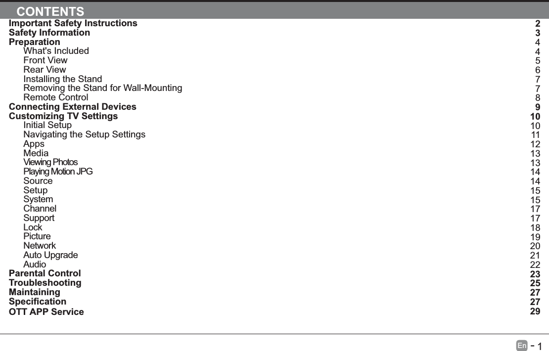       1En   -   Important Safety InstructionsSafety InformationPreparationWhat's IncludedFront ViewRear ViewInstalling the StandRemoving the Stand for Wall-MountingRemote ControlConnecting External DevicesCustomizing TV SettingsInitial SetupNavigating the Setup SettingsAppsMediaViewing PhotosPlaying Motion JPGSourceSetupSystemChannelSupportLockPictureNetworkAuto UpgradeAudioParental ControlTroubleshootingMaintainingOTT APP ServiceCONTENTS234456778910101112131314141515171718192021222325272729